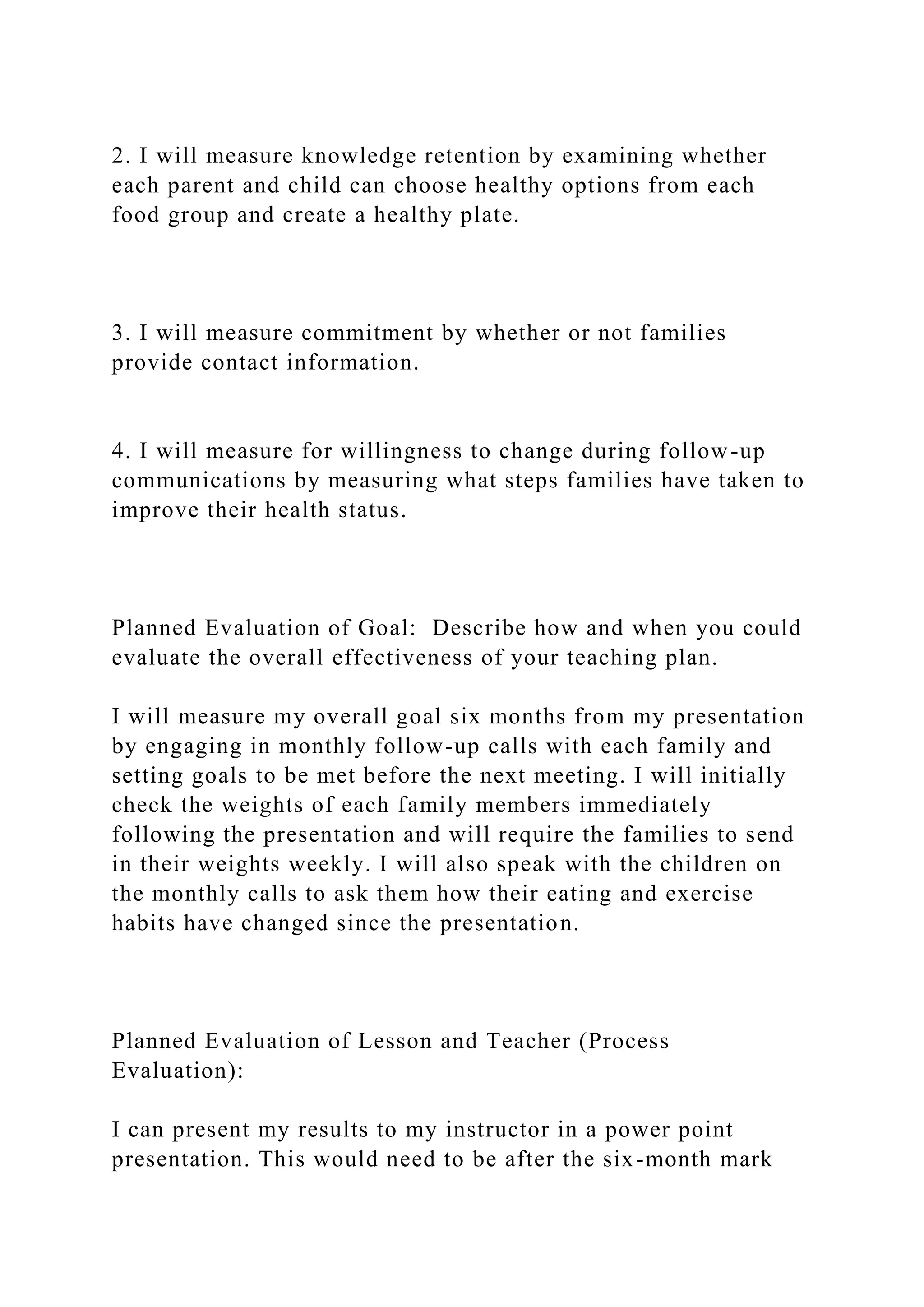 2. I will measure knowledge retention by examining whether
each parent and child can choose healthy options from each
food group and create a healthy plate.
3. I will measure commitment by whether or not families
provide contact information.
4. I will measure for willingness to change during follow-up
communications by measuring what steps families have taken to
improve their health status.
Planned Evaluation of Goal: Describe how and when you could
evaluate the overall effectiveness of your teaching plan.
I will measure my overall goal six months from my presentation
by engaging in monthly follow-up calls with each family and
setting goals to be met before the next meeting. I will initially
check the weights of each family members immediately
following the presentation and will require the families to send
in their weights weekly. I will also speak with the children on
the monthly calls to ask them how their eating and exercise
habits have changed since the presentation.
Planned Evaluation of Lesson and Teacher (Process
Evaluation):
I can present my results to my instructor in a power point
presentation. This would need to be after the six-month mark
 
