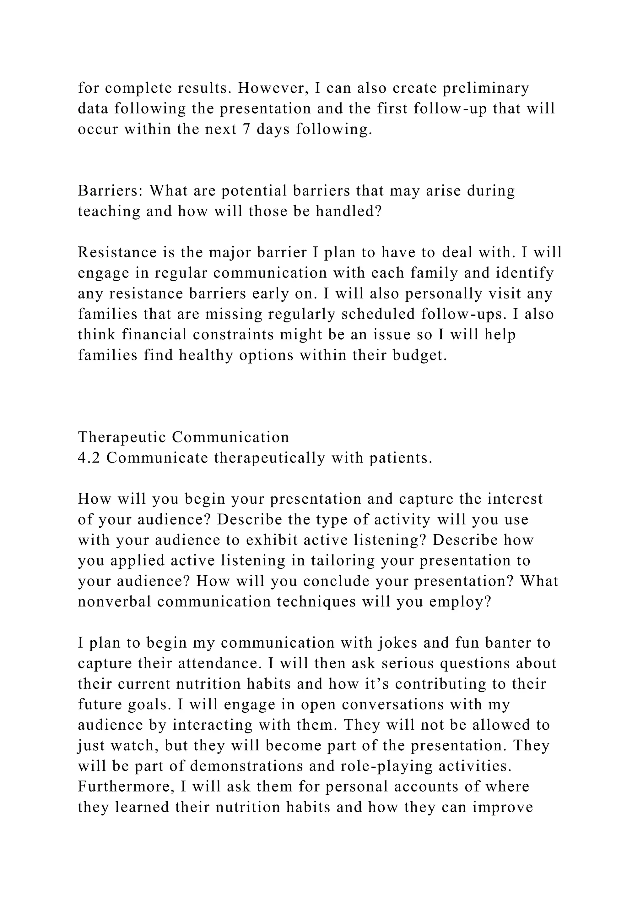 for complete results. However, I can also create preliminary
data following the presentation and the first follow-up that will
occur within the next 7 days following.
Barriers: What are potential barriers that may arise during
teaching and how will those be handled?
Resistance is the major barrier I plan to have to deal with. I will
engage in regular communication with each family and identify
any resistance barriers early on. I will also personally visit any
families that are missing regularly scheduled follow-ups. I also
think financial constraints might be an issue so I will help
families find healthy options within their budget.
Therapeutic Communication
4.2 Communicate therapeutically with patients.
How will you begin your presentation and capture the interest
of your audience? Describe the type of activity will you use
with your audience to exhibit active listening? Describe how
you applied active listening in tailoring your presentation to
your audience? How will you conclude your presentation? What
nonverbal communication techniques will you employ?
I plan to begin my communication with jokes and fun banter to
capture their attendance. I will then ask serious questions about
their current nutrition habits and how it’s contributing to their
future goals. I will engage in open conversations with my
audience by interacting with them. They will not be allowed to
just watch, but they will become part of the presentation. They
will be part of demonstrations and role-playing activities.
Furthermore, I will ask them for personal accounts of where
they learned their nutrition habits and how they can improve
 