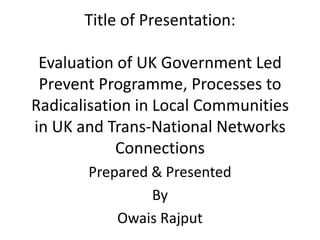 Title of Presentation:Evaluation of UK Government Led Prevent Programme, Processes to Radicalisation in Local Communities in UK and Trans-National Networks Connections Prepared & Presented  By  OwaisRajput 