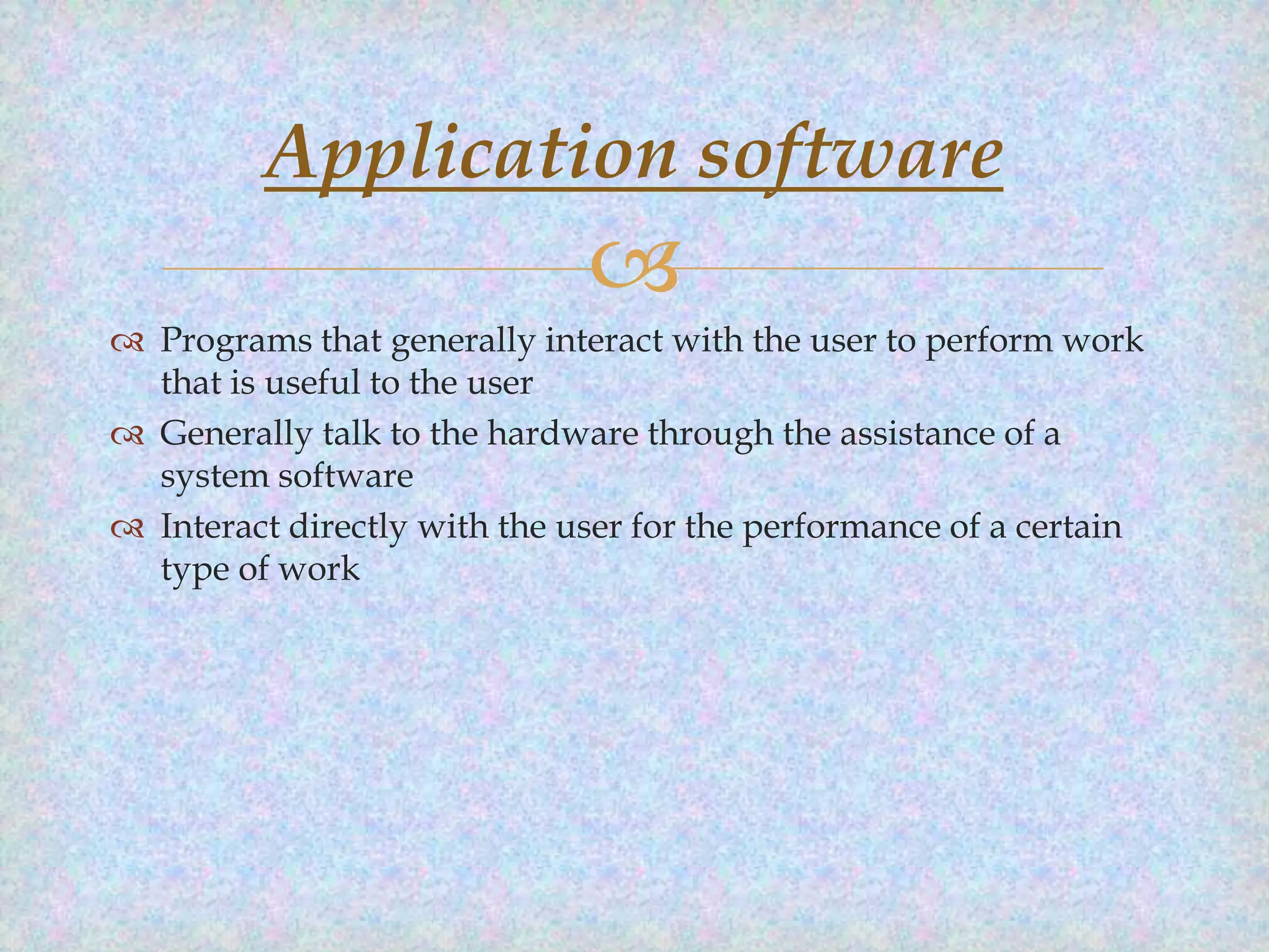 Application software


 Programs that generally interact with the user to perform work
that is useful to the user
 Generally talk to the hardware through the assistance of a
system software
 Interact directly with the user for the performance of a certain
type of work

 