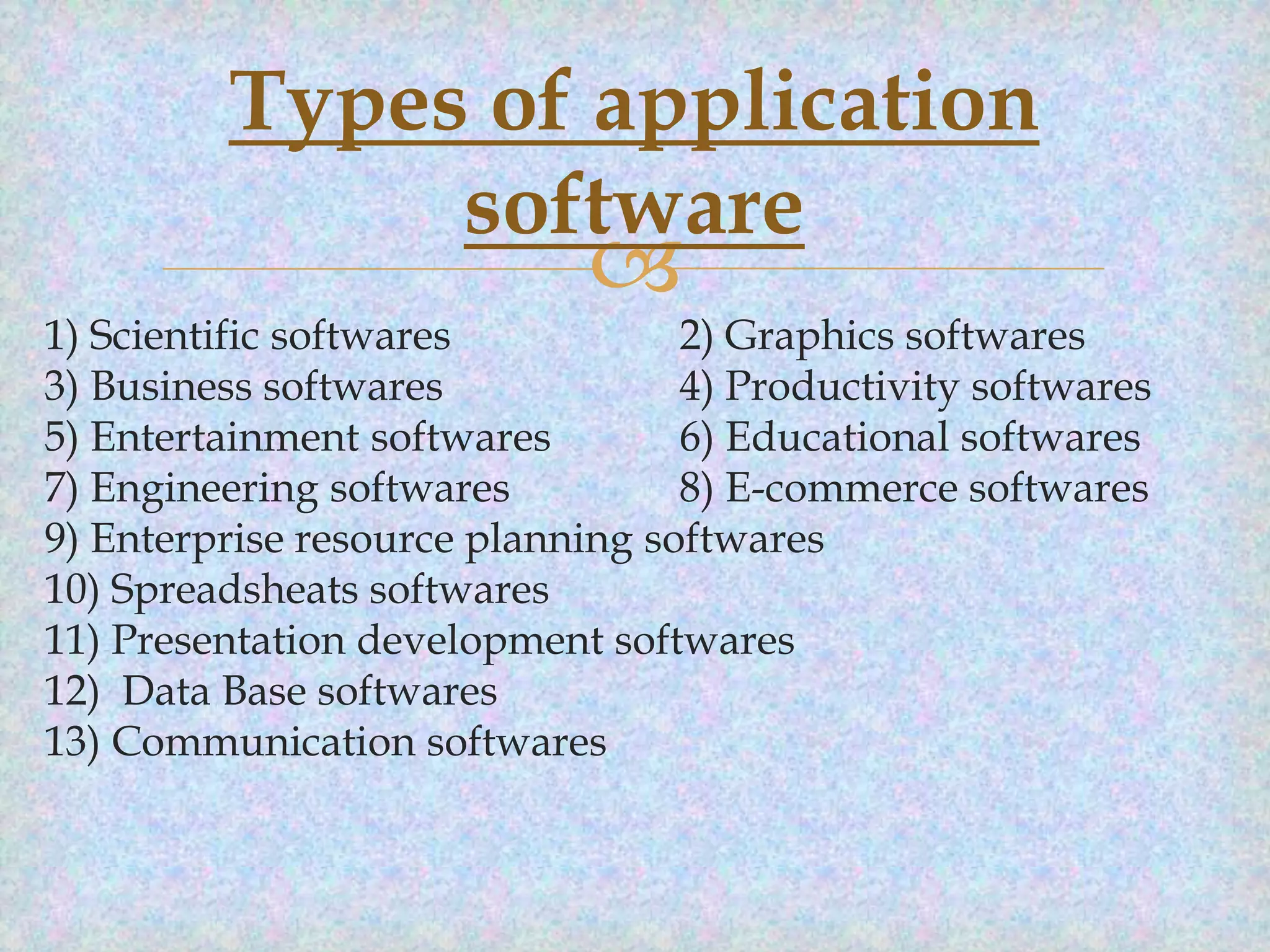 Types of application
software



1) Scientific softwares
2) Graphics softwares
3) Business softwares
4) Productivity softwares
5) Entertainment softwares
6) Educational softwares
7) Engineering softwares
8) E-commerce softwares
9) Enterprise resource planning softwares
10) Spreadsheats softwares
11) Presentation development softwares
12) Data Base softwares
13) Communication softwares

 