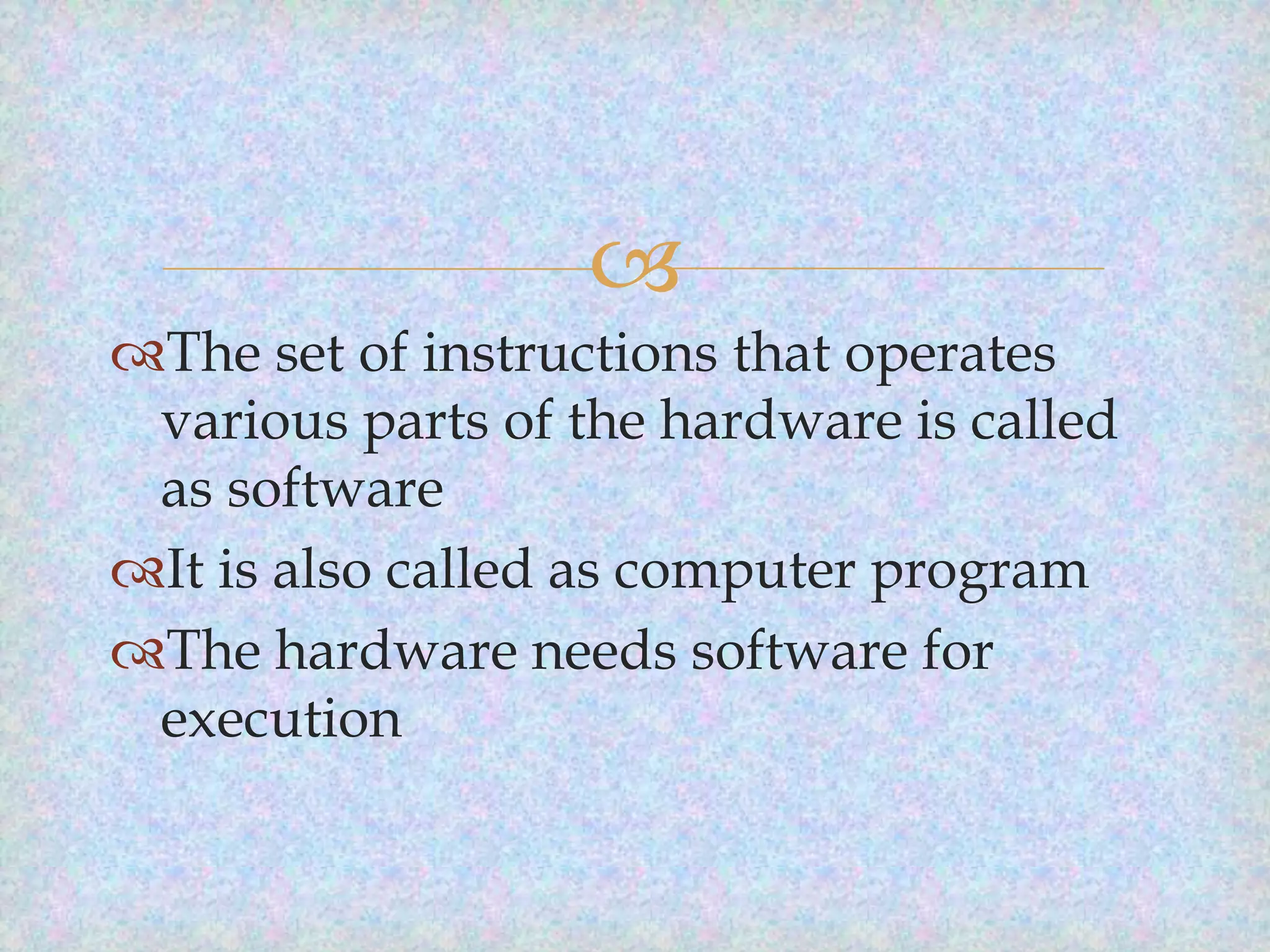 
The set of instructions that operates
various parts of the hardware is called
as software
It is also called as computer program
The hardware needs software for
execution

 