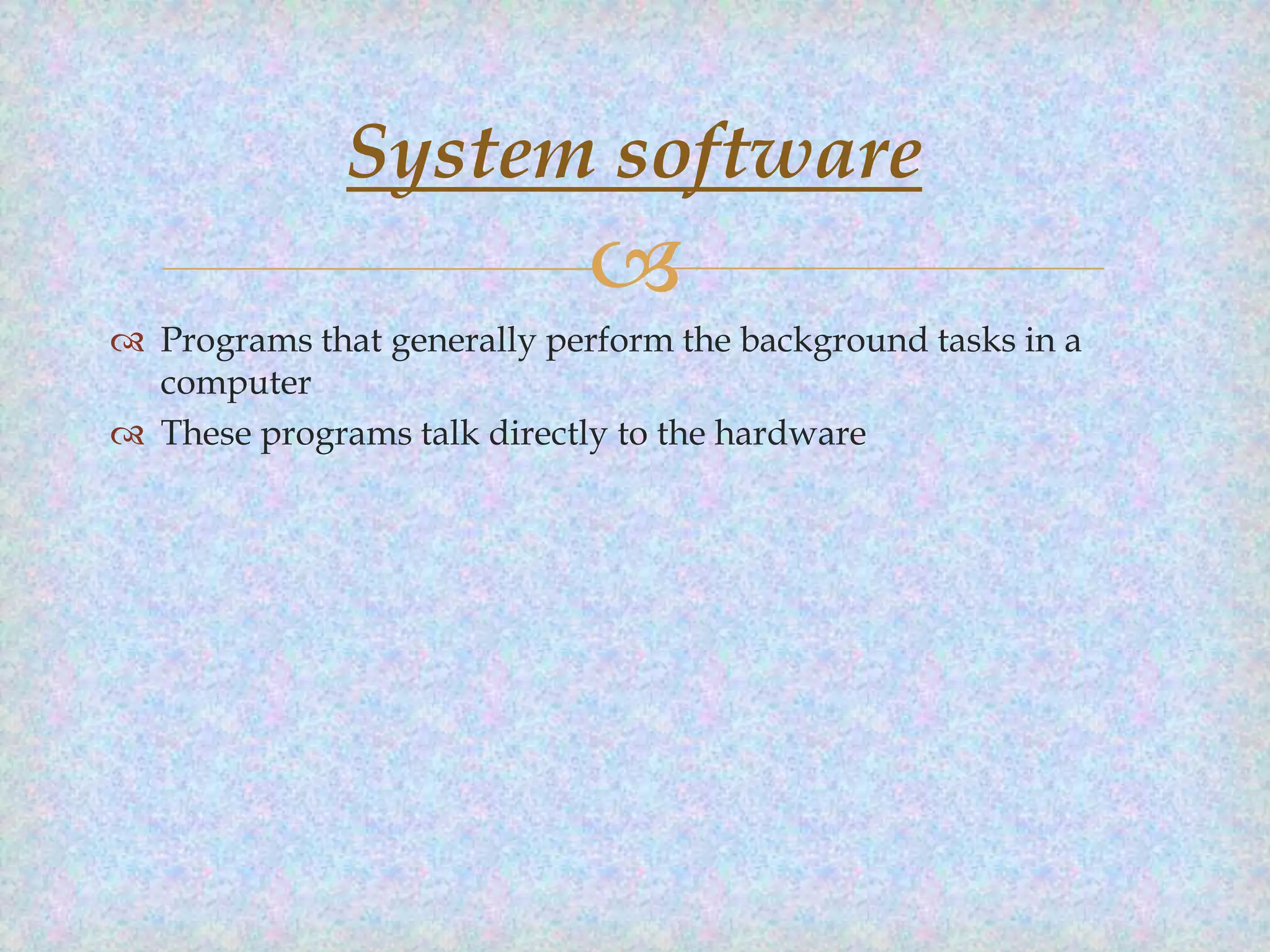 System software


 Programs that generally perform the background tasks in a
computer
 These programs talk directly to the hardware

 
