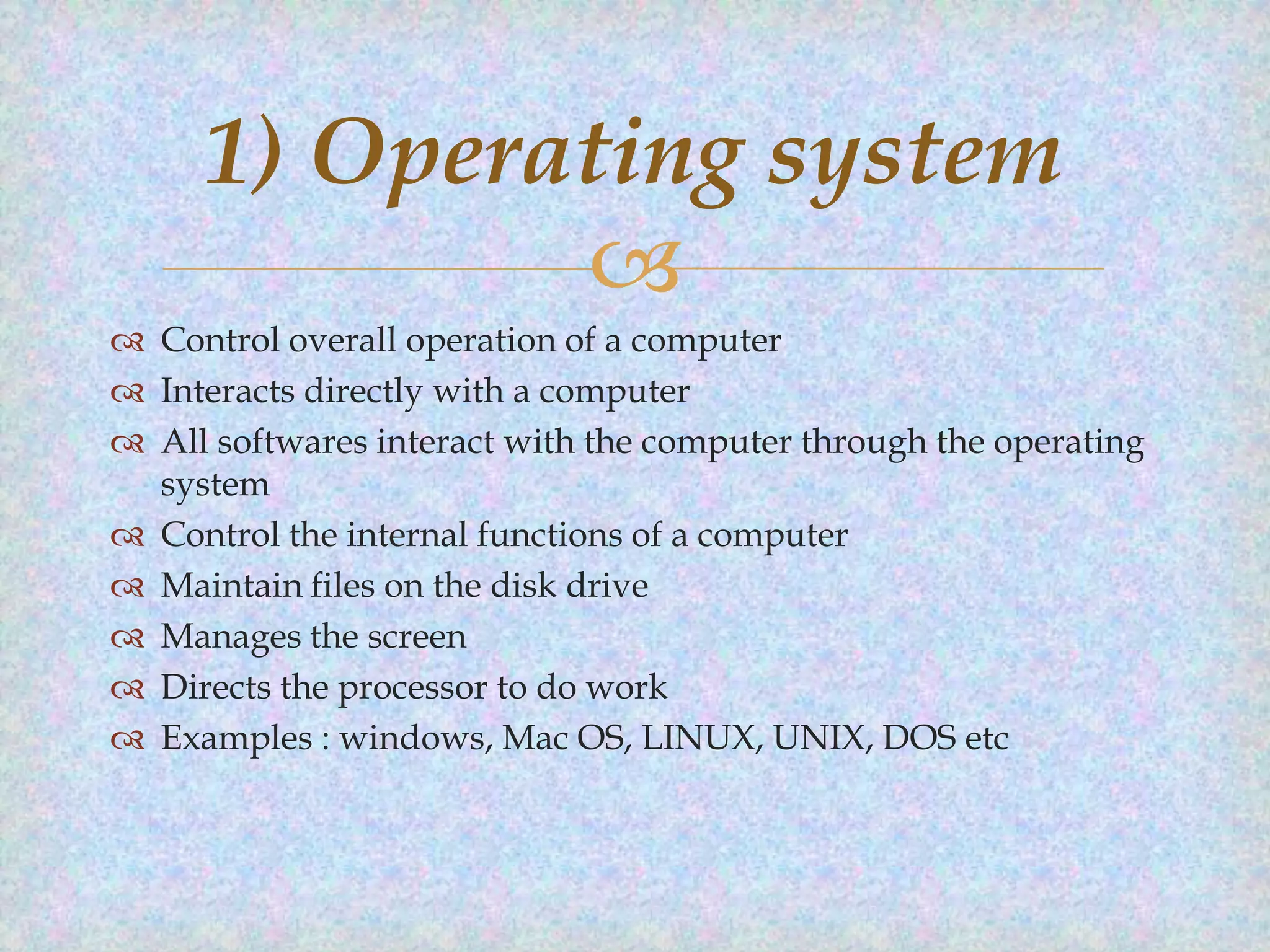 1) Operating system

 Control overall operation of a computer
 Interacts directly with a computer
 All softwares interact with the computer through the operating
system
 Control the internal functions of a computer
 Maintain files on the disk drive
 Manages the screen
 Directs the processor to do work
 Examples : windows, Mac OS, LINUX, UNIX, DOS etc

 