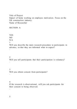 Title of Project
Impact of home working on employee motivation. Focus on the
UK construction industry.
Name of Researcher
SECTION A
YES
NO
N/A
1
Will you describe the main research procedure to participants in
advance, so that they are informed what to expect?
·
2
Will you tell participants that their participation is voluntary?
·
3
Will you obtain consent from participants?
·
4
If the research is observational, will you ask participants for
their consent to being observed.
·
5
 