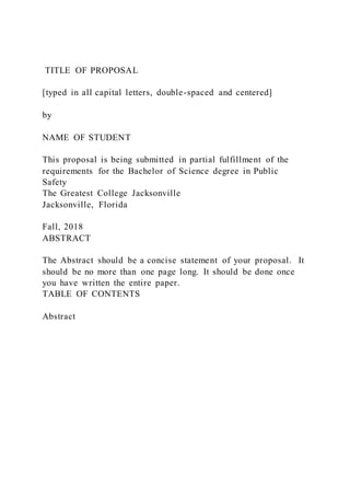 TITLE OF PROPOSAL
[typed in all capital letters, double-spaced and centered]
by
NAME OF STUDENT
This proposal is being submitted in partial fulfillment of the
requirements for the Bachelor of Science degree in Public
Safety
The Greatest College Jacksonville
Jacksonville, Florida
Fall, 2018
ABSTRACT
The Abstract should be a concise statement of your proposal. It
should be no more than one page long. It should be done once
you have written the entire paper.
TABLE OF CONTENTS
Abstract
 