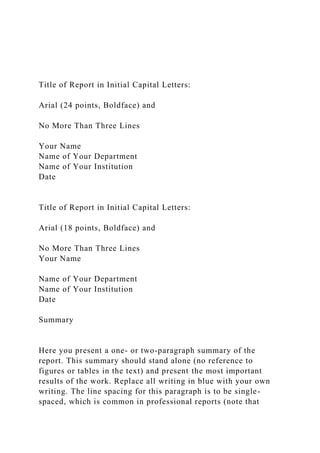 Title of Report in Initial Capital Letters:
Arial (24 points, Boldface) and
No More Than Three Lines
Your Name
Name of Your Department
Name of Your Institution
Date
Title of Report in Initial Capital Letters:
Arial (18 points, Boldface) and
No More Than Three Lines
Your Name
Name of Your Department
Name of Your Institution
Date
Summary
Here you present a one- or two-paragraph summary of the
report. This summary should stand alone (no reference to
figures or tables in the text) and present the most important
results of the work. Replace all writing in blue with your own
writing. The line spacing for this paragraph is to be single-
spaced, which is common in professional reports (note that
 