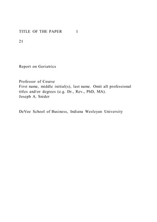 TITLE OF THE PAPER 1
21
Report on Geriatrics
Professor of Course
First name, middle initial(s), last name. Omit all professional
titles and/or degrees (e.g. Dr., Rev., PhD, MA).
Joseph A. Snider
DeVoe School of Business, Indiana Wesleyan University
 