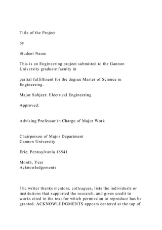 Title of the Project
by
Student Name
This is an Engineering project submitted to the Gannon
University graduate faculty in
partial fulfillment for the degree Master of Science in
Engineering.
Major Subject: Electrical Engineering
Approved:
Advising Professor in Charge of Major Work
Chairperson of Major Department
Gannon University
Erie, Pennsylvania 16541
Month, Year
Acknowledgements
The writer thanks mentors, colleagues, lists the individuals or
institutions that supported the research, and gives credit to
works cited in the text for which permission to reproduce has be
granted. ACKNOWLEDGMENTS appears centered at the top of
 