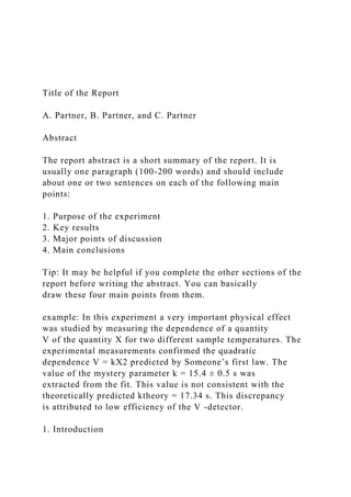 Title of the Report
A. Partner, B. Partner, and C. Partner
Abstract
The report abstract is a short summary of the report. It is
usually one paragraph (100-200 words) and should include
about one or two sentences on each of the following main
points:
1. Purpose of the experiment
2. Key results
3. Major points of discussion
4. Main conclusions
Tip: It may be helpful if you complete the other sections of the
report before writing the abstract. You can basically
draw these four main points from them.
example: In this experiment a very important physical effect
was studied by measuring the dependence of a quantity
V of the quantity X for two different sample temperatures. The
experimental measurements confirmed the quadratic
dependence V = kX2 predicted by Someone’s first law. The
value of the mystery parameter k = 15.4 ± 0.5 s was
extracted from the fit. This value is not consistent with the
theoretically predicted ktheory = 17.34 s. This discrepancy
is attributed to low efficiency of the V -detector.
1. Introduction
 