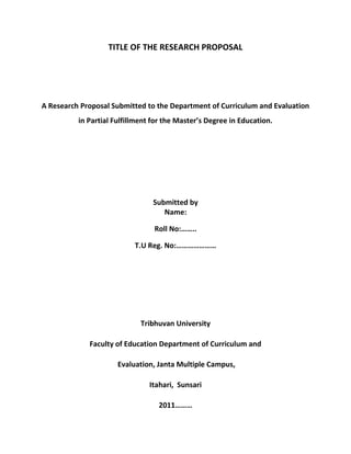 TITLE OF THE RESEARCH PROPOSALA Research Proposal Submitted to the Department of Curriculum and Evaluation in Partial Fulfillment for the Master’s Degree in Education. Submitted byName:Roll No:……..T.U Reg. No:…………………Tribhuvan UniversityFaculty of Education Department of Curriculum and Evaluation, Janta Multiple Campus,Itahari,  Sunsari2011………Elements of a research proposal and report<br />All research reports use roughly the same format. It doesn't matter whether you've done a customer satisfaction survey, an employee opinion survey, a health care survey, or a marketing research survey. All have the same basic structure and format. The rationale is that readers of research reports (i.e., decision makers, funders, etc.) will know exactly where to find the information they are looking for, regardless of the individual report.Once you've learned the basic rules for research proposal and report writing, you can apply them to any research discipline. The same rules apply to writing a proposal, a thesis, a dissertation, or any business research report.<br />Developing your proposal<br />The process includes:<br />choosing a topic <br />narrowing and focusing your topic<br />formulating research objectives or questions and ideas for analysis<br />outlining the key literature in the topic area<br />deciding on research methodology, research design and methods, sampling etc.<br />proposing an approach to data analysis  <br />proposing a format e.g. how many chapters and suggested chapter headings<br />developing a timeline<br />developing a budget and resources you will need (if necessary)<br />developing a bibliography<br />The Research Proposal and Report<br />General<br />Style, layout, and page formatting<br />Outline of the chapters and sections<br />Chapter I - Introduction<br />Chapter II – Literature Review<br />Chapter III - Methodology<br />Chapter IV – Analysis and Interpretation<br />Chapter V – Findings, Conclusions and Recommendations<br />General considerations<br />Research papers usually have five chapters with well-established sections in each chapter. Readers of the paper will be looking for these chapters and sections so you should not deviate from the standard format unless you are specifically requested to do so by the research sponsor.<br />Most research studies begin with a written proposal. Again, nearly all proposals follow the same format. In fact, the proposal is identical to the first three chapters of the final paper except that it's writtten in future tense. In the proposal, you might say something like quot;
the researchers will secure the sample from ...quot;
, while in the final paper, it would be changed to quot;
the researchers secured the sample from ...quot;
. Once again, with the exception of tense, the proposal becomes the first three chapters of the final research paper.<br />The most commonly used style for writing research reports is called quot;
APAquot;
 and the rules are described in the Publication Manual of the American Psychological Association. Any library or bookstore will have it readily available. The style guide contains hundreds of rules for grammar, layout, and syntax. This paper will cover the most important ones.<br />Avoid the use of first person pronouns. Refer to yourself or the research team in third person. Instead of saying quot;
I will ...quot;
 or quot;
We will ...quot;
, say something like quot;
The researcher will ...quot;
 or quot;
The research team will ...quot;
.<br />A suggestion: Never present a draft (rough) copy of your proposal, thesis, dissertation, or research paper...even if asked. A paper that looks like a draft, will interpreted as such, and you can expect extensive and liberal modifications. Take the time to put your paper in perfect APA format before showing it to anyone else. The payoff will be great since it will then be perceived as a final paper, and there will be far fewer changes.<br />Style, layout, and page formatting<br />Title page<br />All text on the title page is centered vertically and horizontally. The title page has no page number and it is not counted in any page numbering.<br />Page layout<br />Left margin: 1½quot;
Right margin: 1quot;
Top margin: 1quot;
Bottom margin: 1quot;
<br />Page numbering<br />Pages are numbered at the bottom. There should be 1quot;
 of white space from the top of the page number to the top of the paper. Numeric pager numbering begins with the first page of Chapter 1 (although a page number is not placed on page 1).<br />Spacing and justification<br />All pages are single sided. Text is double-spaced, except for long quotations and the bibliography (which are single-spaced). There is one blank line between a section heading and the text that follows it. Do not right-justify text. Use ragged-right.<br />Font face and size<br />Any easily readable font is acceptable. The font should be 12 points in Times New Roman and 14 points in Kantipur or Preeti. Generally, the same font must be used throughout the manuscript, except 1) tables and graphs may use a different font, and 2) chapter titles and section headings may use a different font.<br />References<br />APA format should be used to cite references within the paper. If you name the author in your sentence, then follow the authors name with the year in parentheses. For example:Jones (2004) found that... If you do not include the authors name as part of the text, then both the author's name and year are enclosed in parentheses. For example: One researcher (Jones, 2004) found that...A complete bibliography is attached at the end of the paper. It is double spaced except single-spacing is used for a multiple-line reference. The first line of each reference is indented.Examples:     Bradburn, N. M., & Mason, W. M. (1964). The effect of question order on response. Journal of Marketing Research 1 (4), 57-61.     Bradburn, N. M., & Miles, C. (1979). Vague quantifiers. Public Opinion Quarterly 43 (1), 92-101.<br />Outline of chapters and sections<br />TITLE PAGETABLE OF CONTENTSCHAPTER I – Introduction<br />,[object Object],CHAPTER II – Literature Review     Theoretical literatures     Thematic literatures<br />     Conceptual FrameworkCHAPTER III - Methodology    Research design<br />    Sources of Data     Population and sampling     Instrumentation (include copy in appendix)     Validity and reliability of Instrumentation     Analysis plan (state critical alpha level and type of statistical tests)     Procedure and time frameCHAPTER IV – Analysis and InterpretationCHAPTER V - Conclusions and recommendations     Summary (of what you did and found)     Discussion (explanation of findings - why do you think you found what you did?)     Recommendations (based on your findings)REFERENCESAPPENDIX<br />Chapter I - Introduction<br />Introductory paragraphs<br />Chapter I begins with a few short introductory paragraphs (a couple of pages at most). The primary goal of the introductory paragraphs is to catch the attention of the readers and to get them quot;
turned onquot;
 about the subject. It sets the stage for the paper and puts your topic in perspective. The introduction often contains dramatic and general statements about the need for the study. It uses dramatic illustrations or quotes to set the tone. When writing the introduction, put yourself in your reader's position - would you continue reading?<br />Statement of the Problem<br />The statement of the problem is the focal point of your research. It is just one sentence (with several paragraphs of elaboration).<br />You are looking for something wrong.     ....or something that needs close attention     ....or existing methods that no longer seem to be working.Example of a problem statement:<br />quot;
The frequency of job layoffs is creating fear, anxiety, and a loss of productivity in middle management workers.quot;
<br />While the problem statement itself is just one sentence, it is always accompanied by several paragraphs that elaborate on the problem. Present persuasive arguments why the problem is important enough to study. Include the opinions of others (politicians, futurists, other professionals). Explain how the problem relates to business, social or political trends by presenting data that demonstrates the scope and depth of the problem. Try to give dramatic and concrete illustrations of the problem. After writing this section, make sure you can easily identify the single sentence that is the problem statement.<br />Suggestions for Defining Clear Objectives <br />Determine what information is critical to advancing or terminating the project. <br />Start with the end in mind. Ask yourself, quot;
At the end of the research, what do I want to have learned?quot;
 <br />Take time before the research to solicit questions / objectives from other team members prior to meeting with the moderator. <br />Ask your moderator to include the research objectives at the top of the discussion guide. This will ensure that the moderator understood and internalized your objectives. In addition, when observers come to the research and review the discussion guide, the first thing they will read will be the objectives of the research. <br />Once your objectives have been set, take time to review them once more before the research. Make adjustments if necessary. <br />The purpose is a single statement or paragraph that explains what the study intends to accomplish. A few typical statements are:The goal of this study is to...     ... overcome the difficulty with ...     ... discover what ...      ... understand the causes or effects of ...     ... refine our current understanding of ...     ... provide a new interpretation of ...     ... understand what makes ___ successful or unsuccessful<br />Significance of the Study<br />This section creates a perspective for looking at the problem. It points out how your study relates to the larger issues and uses a persuasive rationale to justify the reason for your study. It makes the purpose worth pursuing. The significance of the study answers the questions:     Why is your study important?     To whom is it important?     What benefit(s) will occur if your study is done?<br />Research Questions and/or Hypotheses and/or Null Hypotheses<br />Chapter I lists the research questions (although it is equally acceptable to present the hypotheses or null hypotheses). No elaboration is included in this section. An example would be:The research questions for this study will be:     1. What are the attitudes of...     2. Is there a significant difference between...     3. Is there a significant relationship between...<br />Chapter II – Review of the Related Literature<br />Chapter II is a review of the literature. It is important because it shows what previous researchers have discovered. It is usually quite long and primarily depends upon how much research has previously been done in the area you are planning to investigate. If you are planning to explore a relatively new area, the literature review should cite similar areas of study or studies that lead up to the current research. Never say that your area is so new that no research exists. It is one of the key elements that proposal readers look at when deciding whether or not to approve a proposal.Chapter II should also contain a definition of terms section when appropriate. Include it if your paper uses special terms that are unique to your field of inquiry or that might not be understood by the general reader. quot;
Operational definitionsquot;
 (definitions that you have formulated for the study) should also be included. An example of an operational definition is: quot;
For the purpose of this research, improvement is operationally defined as posttest score minus pretest scorequot;
.<br />What is a literature review?<br />A literature review may be presented as a paper on its own, or it can be contained as an integral part of an article, research proposal, research report or dissertation. <br />It describes, compares, contrasts and evaluates the major theories, arguments, themes, methodologies, approaches and controversies in the scholarly literature on a subject. It also connects, compares and contrasts these arguments, themes and methodologies etc., with the concerns of a proposed piece of research (that is, the aims of the essay, research project or thesis, the research questions, and the central hypothesis). The literature review is:<br />• not an annotated bibliography<br />• not a summary of each of your sources listed one by one<br />• not just a descriptive summary of the historical background to your topic<br />In a literature review, your central focus is examining and evaluating what has been said before on a topic, and establishing the relevance of this information to your own research. You may also identify what has not <br />been said in the literature on a subject (this is called ‘a gap in the literature’, and filling such gaps with new knowledge is a particular interest of postgraduate scholarship). You may also need to discuss the methodologies that have been used in the literature and how these relate to your chosen method.<br />What is ‘the literature’?<br />The literature broadly refers to information relevant to your topic of interest. Such works may deal specifically or more generally with your topic of interest. While such information may be obtained from a variety of sources, including books, journal articles, reports, etc., the focus is on scholarly published materials.<br />The generic conventions of literature reviews<br />Keep your primary focus on the literature. When writing be sure that you: <br />• evaluate the literature rather than just summarising it;<br />• compare/contrast sources to each other rather than writing discrete sections; and<br />• connect the literature to your research.<br />If you are completing a literature review for a research project you may also need to:<br />• include some theoretical discussion about your chosen methodology; and<br />• argue why your research is necessary.<br />The 5 C’s of writing a literature review:<br />Since a literature review is information dense, it is crucial that the work is intelligently structured to enable a reader to grasp the key arguments with ease.<br />1. Cite (source): keep the primary focus on the literature.<br />2. Compare the various arguments, theories, methodologies, approaches and findings expressed in      the literature: what do the authors agree on? Who employs similar approaches?<br />3. Contrast the various arguments, themes, methodologies, approaches and controversies expressed in the literature: what are the major areas of disagreement, controversy, debate?<br />4. Critique the literature: which arguments are more persuasive, and why? Which approaches, findings, methodologies seem most reliable, valid, or appropriate, and why? Pay attention to the verbs you use to describe what it is an author says/does: e.g. asserts, demonstrates, etc. <br />5. Connect the literature to your own area of research and investigation: how does your own work draw on/depart from/synthesise what has been said in the literature?<br />Writing the literature review<br />Writing a literature review can be a lengthy endeavour – be sure to give yourself plenty of time. Bear in mind that your reading and writing will feed into each other. You should:<br />• Identify research questions/areas/issues themes of investigation – what are you searching the literature to discover?<br />• Preview sample literature reviews in the same field.<br />• Obtain relevant sources.<br />• Keep bibliographical records of all sources referred to. <br />• Critically read each source (read for the arguments presented rather than for ‘facts’). Make notes on the key questions/areas/issues/themes identified earlier.<br />• Evaluate the logic/cogency of each source, and its relevance to your own work.<br />•Organise material under subheadings according to various categories, chronology or similarities/differences in arguments or theories/findings.<br />• Write a mini-introduction, a series of paragraphs and a mini-conclusion for each of these categories.<br />• Write the introduction and conclusion to the literature review last.<br />• Draft and redraft.<br />• Conclusion: Summarise what has emerged from the review of literature and reiterate conclusions.<br />Chapter III - Methodology<br />The methodology section describes your basic research plan. It usually begins with a few short introductory paragraphs that restate purpose and research questions. The phraseology should be identical to that used in Chapter I. Keep the wording of your research questions consistent throughout the document.<br />Population and sampling <br />The basic research paradigm is:      1) Define the population     2) Draw a representative sample from the population     3) Do the research on the sample     4) Infer your results from the sample back to the populationAs you can see, it all begins with a precise definition of the population. The whole idea of inferential research (using a sample to represent the entire population) depends upon an accurate description of the population. When you've finished your research and you make statements based on the results, who will they apply to? Usually, just one sentence is necessary to define the population. Examples are: quot;
The population for this study is defined as all adult customers who make a purchase in our stores during the sampling time framequot;
, or quot;
...all home owners in the city of Minneapolisquot;
, or quot;
...all potential consumers of our productquot;
.While the population can usually be defined by a single statement, the sampling procedure needs to be described in extensive detail. There are numerous sampling methods from which to choose. Describe in minute detail, how you will select the sample. Use specific names, places, times, etc. Don't omit any details. This is extremely important because the reader of the paper must decide if your sample will sufficiently represent the population.<br />Instrumentation<br />If you are using a survey that was designed by someone else, state the source of the survey. Describe the theoretical constructs that the survey is attempting to measure. Include a copy of the actual survey in the appendix and state that a copy of the survey is in the appendix.<br />Procedure and time frame<br />State exactly when the research will begin and when it will end. Describe any special procedures that will be followed (e.g., instructions that will be read to participants, presentation of an informed consent form, etc.).<br />Analysis plan<br />The analysis plan should be described in detail. Each research question will usually require its own analysis. Thus, the research questions should be addressed one at a time followed by a description of the type of statistical tests that will be performed to answer that research question. Be specific. State what variables will be included in the analyses and identify the dependent and independent variables if such a relationship exists. Decision making criteria (e.g., the critical alpha level) should also be stated, as well as the computer software that will be used.<br />Validity and reliability<br />If the survey you're using was designed by someone else, then describe the previous validity and reliability assessments. When using an existing instrument, you'll want to perform the same reliability measurement as the author of the instrument. If you've developed your own survey, then you must describe the steps you took to assess its validity and a description of how you will measure its reliability.Validity refers to the accuracy or truthfulness of a measurement. Are we measuring what we think we are? There are no statistical tests to measure validity. All assessments of validity are subjective opinions based on the judgment of the researcher. Nevertheless, there are at least three types of validity that should be addressed and you should state what steps you took to assess validity.Face validity refers to the likelihood that a question will be misunderstood or misinterpreted. Pretesting a survey is a good way to increase the likelihood of face validity<br />Content validity refers to whether an instrument provides adequate coverage of a topic. Expert opinions, literature searches, and pretest open-ended questions help to establish content validity.Construct validity refers to the theoretical foundations underlying a particular scale or measurement. It looks at the underlying theories or constructs that explain a phenomena. In other words, if you are using several survey items to measure a more global construct (e.g., a subscale of a survey), then you should describe why you believe the items comprise a construct. If a construct has been identified by previous researchers, then describe the criteria they used to validate the construct. A technique known as confirmatory factor analysis is often used to explore how individual survey items contribute to an overall construct measurement.Reliability is synonymous with repeatability or stability. A measurement that yields consistent results over time is said to be reliable. When a measurement is prone to random error, it lacks reliability.There are three basic methods to test reliability : test-retest, equivalent form, and internal consistency. Most research uses some form of internal consistency. When there is a scale of items all attempting to measure the same construct, then we would expect a large degree of coherence in the way people answer those items. Various statistical tests can measure the degree of coherence. Another way to test reliability is to ask the same question with slightly different wording in different parts of the survey. The correlation between the items is a measure of their reliability.<br />Assumptions<br />All research studies make assumptions. The most obvious is that the sample represents the population. Another common assumptions are that an instrument has validity and is measuring the desired constructs. Still another is that respondents will answer a survey truthfully. The important point is for the researcher to state specifically what assumptions are being made.<br />Scope and limitations<br />All research studies also have limitations and a finite scope. Limitations are often imposed by time and budget constraints. Precisely list the limitations of the study. Describe the extent to which you believe the limitations degrade the quality of the research.<br />Chapter IV - Results<br />Description of the sample<br />Nearly all research collects various demographic information. It is important to report the descriptive statistics of the sample because it lets the reader decide if the sample is truly representative of the population.<br />Analyses<br />The analyses section is cut and dry. It precisely follows the analysis plan laid out in Chapter III. Each research question addressed individually. For each research question:     1) Restate the research question using the exact wording as in Chapter I     2) If the research question is testable, state the null hypothesis     3) State the type of statistical test(s) performed     4) Report the statistics and conclusions, followed by any appropriate table(s)Numbers and tables are not self-evident. If you use tables or graphs, refer to them in the text and explain what they say. An example is: quot;
Table 4 shows a strong negative relationship between delivery time and customer satisfaction (r=-.72, p=.03)quot;
. All tables and figures have a number and a descriptive heading. For example:Table 4The relationship between delivery time and customer satisfaction.Avoid the use of trivial tables or graphs. If a graph or table does not add new information (i.e., information not explained in the text), then don't include it.Simply present the results. Do not attempt to explain the results in this chapter.<br />Chapter V - Conclusions and recommendations<br />Begin the final chapter with a few paragraphs summarizing what you did and found (i.e., the conclusions from Chapter IV).<br />Discussion<br />Discuss the findings. Do your findings support existing theories? Explain why you think you found what you did. Present plausible reasons why the results might have turned out the way they did.<br />Recommendations<br />Present recommendations based on your findings. Avoid the temptation to present recommendations based on your own beliefs or biases that are not specifically supported by your data. Recommendations fall into two categories. The first is recommendations to the study sponsor. What actions do you recommend they take based upon the data. The second is recommendations to other researchers. There are almost always ways that a study could be improved or refined. What would you change if you were to do your study over again? These are the recommendations to other researchers.<br />References<br />List references in APA format alphabetically by author's last name<br />Appendix<br />Include a copy of any actual instruments. If used, include a copy of the informed consent form.<br />