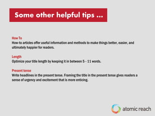 Top performing title formats that attract and engage readers:
“Listicles”
List-based articles are skim-friendly and lets the prospective reader know exactly what to expect and It promises to
deliver in the headline.
Start with number
When writing a headline with a number in it, place the number at the head of the title (either as the first or second
word) to capture your reader’s attention.
Question
Questions have always made powerful headlines because our minds want to answer them. Readers will read on to
find the answers.
SOME OTHER HELPFUL TIPS …
 