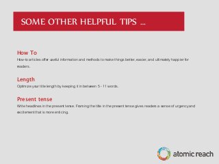How To
How-to articles offer useful information and methods to make things better, easier, and ultimately happier for
readers.
Length
Optimize your title length by keeping it in between 5 - 11 words.
Present tense
Write headlines in the present tense. Framing the title in the present tense gives readers a sense of urgency and
excitement that is more enticing.
SOME OTHER HELPFUL TIPS …
 