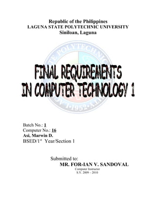 Republic of the Philippines
  LAGUNA STATE POLYTECHNIC UNIVERSITY
                   Siniloan, Laguna




Batch No.: 1
Computer No.: 16
Asi, Marwin D.
BSED/1st Year/Section 1


             Submitted to:
                MR. FOR-IAN V. SANDOVAL
                          Computer Instructor
                           S.Y. 2009 – 2010
 