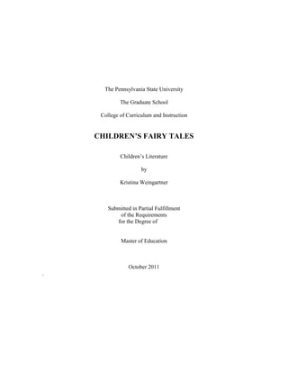 The Pennsylvania State University<br />The Graduate School<br />College of Curriculum and Instruction<br />CHILDREN’S FAIRY TALES<br />Children’s Literature<br />by<br />Kristina Weingartner<br />Submitted in Partial Fulfillment<br />of the Requirements<br />for the Degree of<br />Master of Education<br />October 2011<br />.<br />© 2011 Kristina Weingartner.  All Rights Reserved<br />To my family:  I am nothing without you.<br />