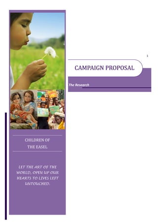 1



                          CAMPAIGN PROPOSAL

                       The Research




   CHILDREN OF
     THE EASEL



LET THE ART OF THE
WORLD, OPEN UP OUR
HEARTS TO LIVES LEFT
   UNTOUCHED.
 