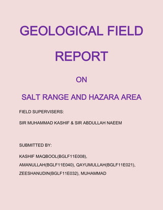 GEOLOGICAL FIELD
REPORT
ON
SALT RANGE AND HAZARA AREA
FIELD SUPERVISERS:
SIR MUHAMMAD KASHIF & SIR ABDULLAH NAEEM
SUBMITTED BY:
KASHIF MAQBOOL(BGLF11E008),
AMANULLAH(BGLF11E040), QAYUMULLAH(BGLF11E021),
ZEESHANUDIN(BGLF11E032), MUHAMMAD
 
