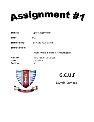 Subject: Operating Systems
Topic: DOS
Submitted to: Sir Rana Nazir Sahib
Submitted By:
Mehr Ameer Hamza & Almas Hussain
Roll No: 12-cs-157& 12-cs-105
Dated : 23-05-2014
Section: “C”
G.C.U.F
Layyah Campus
