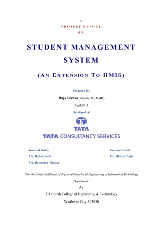 A
P R O J E C T R E P O R T
O N
STUDENT MANAGEMENT
SYSTEM
(AN EX T E N S I O N TO HMIS)
Prepared By
Raja Biswas (Branch: IT, IT-07)
April-2011
Developed At
Internal Guide External Guide
Mr. Rahul Joshi Mr. Dhaval Patel
Mr. Devendra Thakor
'For the Partial fulfilment of degree of Bachelor of Engineering at Information Technology
Department’
At
C.U. Shah College of Engineering & Technology
Wadhwan City-363030
 