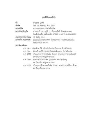 ประวัติยอของผูวิจัย
ชื่อ นายสุพร มูลศรี
วันเกิด วันที่ 11 กันยายน พ.ศ. 2527
สถานที่เกิด อําเภอหนองพอก จังหวัดรอยเอ็ด
สถานที่อยูปจจุบัน บานเลขที่ 148 หมู&ที่ 11 ตําบลกกโพธิ์ อําเภอหนองพอก
จังหวัดรอยเอ็ด รหัสไปรษณีย0 45210 โทรศัพท0 08-1055-2821
ตําแหนงหนาที่การงาน ครู อันดับ คศ.1
สถานที่ทํางานปจจุบัน โรงเรียนฝ56งแดงวิทยาสรรค0 อําเภอนากลาง จังหวัดหนองบัวลําภู
รหัสไปรษณีย0 39170
ประวัติการศึกษา
พ.ศ. 2543 มัธยมศึกษาป;ที่ 3 โรงเรียนโพนทองวิทยายน จังหวัดรอยเอ็ด
พ.ศ. 2546 มัธยมศึกษาป;ที่ 6 โรงเรียนโพนทองวิทยายน จังหวัดรอยเอ็ด
พ.ศ. 2550 ปริญญาวิทยาศาสตรบัณฑิต (วท.บ.) สาขาวิทยาการคอมพิวเตอร0
มหาวิทยาลัยราชภัฏมหาสารคาม
พ.ศ. 2551 ประกาศนียบัตรบัณฑิต (ป.บัณฑิต) สาขาวิชาชีพครู
มหาวิทยาลัยราชภัฏมหาสารคาม
พ.ศ. 2555 ปริญญาการศึกษามหาบัณฑิต (กศ.ม.) สาขาวิชาการวิจัยการศึกษา
มหาวิทยาลัยมหาสารคาม
 