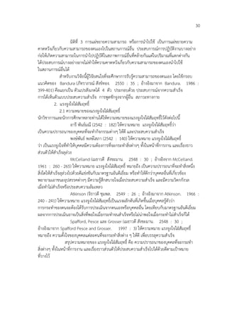 30
มิติที่ 3 การแผ%ขยายความสามารถ หรือการนําไปใช เปHนการแผ%ขยายความ
คาดหวังเกี่ยวกับความสามารถของตนเองไปในสถานการณ4อื่น ประสบการณ4การปฏิบัติงานบางอย%าง
ก%อใหเกิดความสามารถในการนําไปปฏิบัติในสภาพการณ4อื่นที่คลายกันแต%ในปริมาณที่แตกต%างกัน
ไดประสบการณ4บางอย%างอาจไม%ทําใหความคาดหวังเกี่ยวกับความสามารถของตนเองนําไปใช
ในสถานการณ4อื่นได
สําหรับงานวิจัยนี้ผูวิจัยสนใจที่จะศึกษาการรับรูความสามารถของตนเอง โดยใชกรอบ
แนวคิดของ Bandura (ภัทราภรณ4 สังข4ทอง. 2550 : 35 ; อางอิงมาจาก Bandura. 1986 :
399-401) คือแยกเปHน ตัวแปรสังเกตได 4 ตัว ประกอบดวย ประสบการณ4จากความสําเร็จ
การไดเห็นตัวแบบประสบความสําเร็จ การพูดชักจูงจากผูอื่น สภาวะทางกาย
2. แรงจูงใจใฝ:สัมฤทธิ์
2.1 ความหมายของแรงจูงใจใฝ:สัมฤทธิ์
นักวิชาการและนักการศึกษาหลายท%านไดใหความหมายของแรงจูงใจใฝ:สัมฤทธิ์ไวดังต%อไปนี้
อารี พันธ4มณี (2542 : 182) ใหความหมาย แรงจูงใจใฝ:สัมฤทธิ์ว%า
เปHนความปรารถนาของบุคคลที่จะทํากิจกรรมต%างๆ ใหดี และประสบความสําเร็จ
พงษ4พันธ4 พงษ4โสภา (2542 : 140) ใหความหมาย แรงจูงใจใฝ:สัมฤทธิ์
ว%า เปHนแรงจูงใจที่ทําใหบุคคลมีความตองการที่จะกระทําสิ่งต%างๆ ทั้งในหนาที่การงาน และเรื่องราว
ส%วนตัวใหสําเร็จลุล%วง
McCelland (เมธาวดี สังขะมาน. 2548 : 30 ; อางอิงจาก McCelland.
1961 : 260 - 265) ใหความหมาย แรงจูงใจใฝ:สัมฤทธิ์ หมายถึง เปHนความปรารถนาที่จะทําสิ่งหนึ่ง
สิ่งใดใหสําเร็จลุล%วงไปดวยดีแข%งขันกับมาตรฐานอันดีเยี่ยม หรือทําใหดีกว%าบุคคลอื่นที่เกี่ยวของ
พยายามเอาชนะอุปสรรคต%างๆ มีความรูสึกสบายใจเมื่อประสบความสําเร็จ และมีความวิตกกังวล
เมื่อทําไม%สําเร็จหรือประสบความลมเหลว
Atkinson (จิราวดี ชุมพล. 2549 : 26 ; อางอิงมาจาก Atkinson. 1966 :
240 - 241) ใหความหมาย แรงจูงใจใฝ:สัมฤทธิ์เปHนแรงผลักดันที่เกิดขึ้นเมื่อบุคคลรูตัวว%า
การกระทําของตนจะตองไดรับการประเมินจากตนเองหรือบุคคลอื่น โดยเทียบกับมาตรฐานอันดีเยี่ยม
ผลจากการประเมินอาจเปHนสิ่งที่พอใจเมื่อกระทําจนสําเร็จหรือไม%น%าพอใจเมื่อกระทําไม%สําเร็จก็ได
Spafford, Pesce และ Grosser (เมธาวดี สังขะมาน. 2548 : 30 ;
อางอิงมาจาก Spafford Pesce and Grosser. 1997 : 3) ใหความหมาย แรงจูงใจใฝ:สัมฤทธิ์
หมายถึง ความตั้งใจของบุคคลแต%ละคนที่จะกระทําสิ่งต%าง ๆ ใหดี เพื่อบรรลุความสําเร็จ
สรุปความหมายของ แรงจูงใจใฝ:สัมฤทธิ์ คือ ความปรารถนาของบุคคลที่จะกระทํา
สิ่งต%างๆ ทั้งในหนาที่การงาน และเรื่องราวส%วนตัวใหประสบความสําเร็จไปไดดวยดีตามเปKาหมาย
ที่วางไว
 