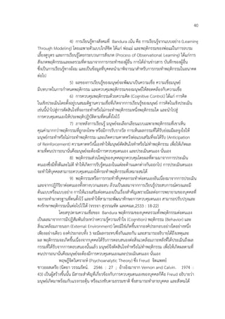40
4) การเรียนรูทางสังคมที่ Bandura เนน คือ การเรียนรูจากแบบอย%าง (Learning
Through Modeling) โดยเฉพาะตัวแบบใกลชิด ไดแก% พ%อแม% และพฤติกรรมของพ%อแม%ในการอบรม
เลี้ยงดูบุตร และการเรียนรูโดยกระบวนการสังเกต (Process of Observational Learning) ไดแก%การ
สังเกตพฤติกรรมและผลรวมที่ตามมาจากการกระทําของผูอื่น การไดอ%านข%าวสาร บันทึกของผูอื่น
ซึ่งเปHนการเรียนรูทางออม และเปHนขอมูลที่บุคคลนํามาพิจารณาสําหรับการกระทําพฤติกรรมในอนาคต
ต%อไป
5) ผลของการเรียนรูของมนุษย4จะพัฒนาเปHนความเชื่อ ความเชื่อมนุษย4
มีบทบาทในการกําหนดพฤติกรรม และควบคุมพฤติกรรมของมนุษย4ใหสอดคลองกับความเชื่อ
6) การควบคุมพฤติกรรมดวยความคิด (Cognitive Control) ไดแก% การคิด
ในเชิงประเมินโดยตั้งอยู%บนสมมติฐานความเชื่อที่เกิดจากการเรียนรูของมนุษย4 การคิดในเชิงประเมิน
เช%นนี้นําไปสู%การตัดสินใจที่จะกระทําหรือไม%กระทําพฤติกรรมหนึ่งพฤติกรรมใด และนําไปสู%
การควบคุมตนเองใหประพฤติปฏิบัติตามที่ตนตั้งใจไว
7) ภายหลังการเรียนรู มนุษย4จะเลือกเลียนแบบเฉพาะพฤติกรรมที่เขาเห็น
คุณค%ามากกว%าพฤติกรรมที่ถูกลงโทษ หรือมีการรับรางวัล การเห็นผลกรรมที่ไดรับย%อมมีผลจูงใจให
มนุษย4กระทําหรือไม%กระทําพฤติกรรม และเกิดความคาดหวังต%อแรงเสริมที่จะไดรับ (Anticipation
of Reinforcement) ความคาดหวังนี้เองทําใหมนุษย4ตัดสินใจทําหรือไม%ทําพฤติกรรม เพื่อใหเกิดผล
ตามที่ตนปรารถนานั่นคือมนุษย4จะตองมีการควบคุมตนเอง และประเมินตนเอง นั่นเอง
8) พฤติกรรมส%วนใหญ%ของบุคคลถูกควบคุมโดยผลที่ตามมาจากการประเมิน
ตนเองซึ่งมีทั้งดีและไม%ดี ทําใหเกิดการรับรูตนเองในแต%ละดานแตกต%างกันออกไป การประเมินตนเอง
จะทําใหบุคคลสามารถควบคุมตนเองใหกระทําพฤติกรรมที่เหมาะสมได
9) พฤติกรรมหรือการกระทําที่บุคคลกระทําต%อตนเองอันเนื่องมาจากการประเมิน
และจากปฏิกิริยาต%อตนเองทั้งทางบวกและลบ ลวนเปHนผลมาจากการเรียนรูประสบการณ4ตรงและมี
ตนแบบหรือแบบอย%าง การใหแรงเสริมต%อตนเองเปHนเรื่องสําคัญเพราะมีผลต%อการพยายามของบุคคลที่
จะกระทํามาตรฐานที่ตนตั้งไว และทําใหสามารถพัฒนาทักษะการควบคุมตนเอง สามารถปรับปรุงและ
คงรักษาพฤติกรรมนั้นต%อไปไวได (จรรจา สุวรรณทัต และคณะ,2533 : 18-22)
โดยสรุปตามความเชื่อของ Bandura พฤติกรรมของบุคคลรวมทั้งพฤติกรรมต%อตนเอง
เปHนผลมาจากการมีปฏิสัมพันธ4ระหว%างความรูความเขาใจ (Cognition) พฤติกรรม (Behavior) และ
สิ่งแวดลอมภายนอก (External Environment) โดยมิใช%เกิดขึ้นจากองค4ประกอบอย%างใดอย%างหนึ่ง
เพียงอย%างเดียว องค4ประกอบทั้ง 3 จะมีผลกระทบซึ่งกันและกัน และสามารถอธิบายไดถึงเหตุและ
ผล พฤติกรรมจะเกิดขึ้นเนื่องจากบุคคลไดรับการตอบสนองต%อสิ่งแวดลอมภายหลังที่ไดประเมินถึงผล
กรรมที่ไดรับจากการตอบสนองนั้นแลว มนุษย4จึงตัดสินใจทําหรือไม%ทําพฤติกรรม เพื่อใหเกิดผลตามที่
ตนปรารถนานั่นคือมนุษย4จะตองมีการควบคุมตนเองและประเมินตนเอง นั่นเอง
ทฤษฎีจิตวิเคราะห4 (Psychoanalytic Theory) ซึ่ง Freud จิตแพทย4
ชาวออสเตรีย (นิตยา วรรณรัตน4. 2546 : 27 ; อางอิงมาจาก Vernon and Calvin. 1974 :
43) เปHนผูสรางขึ้นนั้น มีสาระสําคัญที่เกี่ยวของกับการควบคุมตนเองของบุคคลก็คือ Freud อธิบายว%า
มนุษย4เกิดมาพรอมกับแรงกระตุน หรือแรงขับตามธรรมชาติ ซึ่งสามารถทําลายบุคคล และสังคมได
 