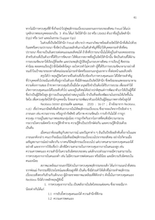 41
หากไม%มีการควบคุมที่ดี ซึ่งก็จะนําไปสู%พฤติกรรมเบี่ยงเบนออกนอกกรอบของสังคม Freud ไดแบ%ง
บุคลิกภาพของบุคคลออกเปHน 3 ส%วน ไดแก% จิตไรสํานึก (Id หรือ Libido) ตัวเราที่อยู%ในจิตสํานึก
(Ego) หรือ Self และมโนธรรม (Supper Ego)
ในส%วนที่เปHนจิตไรสํานึก Freud อธิบายว%า คนเราเกิดมาพรอมดวยจิตไรสํานึกที่เต็มไปดวย
กิเลสหรือความปรารถนา ซึ่งจัดว%าเปHนแรงผลักดันภายในตัวสําคัญที่ชี้นําใหบุคคลกระทําสิ่งที่ตน
ปรารถนา ซึ่งอาจเปHนอันตรายต%อตนเองและสังคมได ถาสิ่งที่ปรารถนานั้นไม%ไดอยู%ในทํานองคลองธรรม
สําหรับส%วนที่เปHนตัวเราที่ไดรับการขัดเกลา ใหพนจากสภาพที่อยู%ในจิตไรสํานึกนั้น จัดเปHนส%วนที่ไดผ%าน
การอบรมขัดเกลาใหเรียนรูที่จะคิด และประพฤติปฏิบัติอยู%ในกรอบทางสังคม การเรียนรู ศีลธรรม
ค%านิยม ตลอดจนเรียนรูว%าสิ่งใดผิดสิ่งใดถูก อะไรควรทําไม%ควรทํา ผูที่ไดรับการอบรมขัดเกลามาอย%างดี
จนเขาใจเปKาหมายของทางสังคมย%อมจะไม%กระทําผิดหรือออกนอกลู%นอกทาง ทั้งต%อหนาและลับหลัง
สรุปไดว%า ทฤษฎีจิตวิเคราะห4ในส%วนที่เกี่ยวของกับการควบคุมตนเอง ไดใหสาระสําคัญ
ที่ว%าบุคคลทั่วไปจะมีแรงขับที่อยู%ภายในตัวเอง ซึ่งมีลักษณะเปHนจิตไรสํานึก ซึ่งพรอมจะแสดงออกมาตาม
ความตองการเสมอ ถาขาดการควบคุมยับยั้งเมื่อใด มนุษย4จึงจําเปHนตองไดรับการอบรม เพื่อจะทําให
เกิดการควบคุมตนเองไดในระดับทั่วไป และอยู%ในสังคมไดอย%างปกติสุขแต%การพัฒนาตัวเราใหเปHนผูที่ได
ชื่อว%าเปHนผูมีจิตใจสูง สู%ภาวะเปHนมนุษย4อย%างสมบูรณ4นั้น จําเปHนที่จะตองพัฒนามโนธรรมใหเกิดขึ้นใน
จิตใจ เพื่อควบคุมจิตไรสํานึกบุคคลนั้น จึงจะสามารถพัฒนาตัวเองใหเปHนผูมีคุณภาพทางจิตใจสูงได
Reckless (จรรจา สุวรรณทัต และคณะ. 2533 : 16-17 ; อางอิงมาจาก Reckless.
n.d.) เชื่อว%าคนเรามีพลังที่ผลักดันจากภายในใหพฤติกรรมเบี่ยงเบน ซึ่งอาจจะเกิดจากป6จจัยต%าง ๆ
ภายนอก เช%น ความยากจน หรือถูกจํากัดสิทธิ เสรีภาพ ความขัดแยง การเขากันไม%ได การถูก
ควบคุม การอยู%ในสถานภาพของชนกลุ%มนอย การถูกกีดกันจากโอกาสที่ตนพึงมีความกระวน
กระวายใจความผิดหวัง ความรูสึกทาทาย ความรูสึกเปHนปรป6กษ4ต%อกัน และความรูสึกมีปมดวย
เปHนตน
เมื่อคนเราตองเผชิญกับสถานการณ4 และป6ญหาต%าง ๆ อันเปHนป6จจัยผลักดันทั้งภายในและ
ภายนอกดังกล%าว คนเราก็จะมีแนวโนมที่จะมีพฤติกรรมเบี่ยงเบนไปจากของสังคม อย%างไรก็ตามเมื่อ
เผชิญสถานการณ4อย%างเดียวกัน บางคนก็มีพฤติกรรมเบี่ยงเบนไป แต%บางคนสามารถควบคุมตนเองได
อย%างดี และจากการวิจัยเชื่อว%า เด็กดีมีความสามารถในการควบคุมจากภายในตนเองสูง เช%น
ความเคารพตนเอง ความสํานึกในความรับผิดชอบของตน แต%เด็กเกเรส%วนมากจะมีความสามารถใน
การควบคุมจากภายในตนเองต่ํา เช%น ไม%มีความเคารพต%อตนเอง หรือมีนอย และมีความรับผิดชอบใน
ตนเองนอย
สภาพแวดลอมภายนอกก็มีส%วนในการควบคุมพฤติกรรมของเด็ก ไดแก%การแนะนําสั่งสอน
จากพ%อแม% กิจกรรมที่มีประโยชน4และเพื่อนฝูงที่ดี เปHนตน ซึ่งมีส%วนทําใหเด็กดีไม%กระทําพฤติกรรม
เบี่ยงเบนซึ่งตรงกันขามกับเด็กเกเร ผูมักจะขาดสภาพแวดลอมที่ดีดังกล%าว ดังนั้นในการควบคุมตนเอง
Reckless จึงไดวางหลักทฤษฎีดังนี้
1. การควบคุมจากภายใน เปHนพลังภายในจิตใจของแต%ละคน ซึ่งอาจจะมีมาก
นอยต%างกันไดแก%
1.1 การยับยั้งควบคุมตนเองได ความสํานึกที่ดีงาม
1.2 ความเคารพตนเอง
 