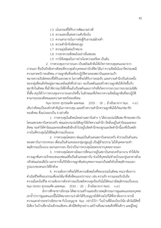 42
1.3 มโนธรรมที่ไดรับการพัฒนาอย%างดี
1.4 ความอดกลั้นต%อความคับของใจ
1.5 ความสามารถในการต%อสูกับอารมณ4ฝ:ายต่ํา
1.6 ความสํานึกรับผิดชอบสูง
1.7 ความมุ%งมั่นต%อเปKาหมาย
1.8 การหาความพึงพอใจอย%างอื่นชดเชย
1.9 การใหเหตุผลในการถ%ายโยงความเครียด เปHนตน
2. การควบคุมจากภายนอก เปHนพลังผลักดันใหเกิดการควบคุมตนเองมาจาก
ภายนอก ซึ่งเปHนป6จจัยทางสังคมที่ควบคุมตัวบุคคลอย%างใกลชิด ไดแก% ความยึดมั่นในจารีตประเพณี
ความคาดหวัง ของสังคม ภาระผูกพันที่จะตองปฏิบัติตามของสถาบันและตามเปKา
หมายความรับผิดชอบที่ไดรับมอบหมาย โอกาสที่จะไดรับการยอมรับ และความสํานึกเปHนส%วนหนึ่ง
ของกลุ%มที่ตนสังกัดอยู%สภาพแวดลอมดังที่กล%าวมา จะเปHนพลังและสรางความผูกพันใหเกิดขึ้นกับ
สมาชิกในสังคม ซึ่งถาพิจารณาใหลึกซึ้งแลวเปHนพลังและภารกิจที่เกิดจากกระบวนการอบรมบ%มนิสัย
ทั้งสิ้น สรุปไดว%าการควบคุมจากภายนอกเกิดขึ้น ในลักษณะที่เกิดจากความยึดมั่นผูกพันที่จะปฏิบัติ
ตามกรอบของสังคมและความคาดหวังของสังคม
Nye (จรรจา สุวรรณทัต และคณะ. 2533 : 18 ; อางอิงมาจาก Nye. n.d.)
เห็นว%าสังคมเปHนองค4กรสําคัญในการควบคุม และสรางความสํานึกความผูกพันใหเกิดแก%สมาชิก
ของสังคม ซึ่งแบ%งออกเปHน 4 อย%างคือ
1. การควบคุมในสังคมโดยผ%านสถาบันต%าง ๆ ไดอบรมบ%มนิสัยสมาชิกของสถาบัน
โดยเฉพาะสถาบันครอบครัว พ%อแม%อบรมบ%มนิสัยลูกใหเกิดความสํานึก ยึดมั่นอยู%ในค%านิยมและของ
สังคม จนทําใหค%านิยมและของสังคมฝ6งลึกเขาไปอยู%ในจิตสํานึกของลูกและจิตสํานึกนี้เองที่เปHนพลัง
ภายในที่ควบคุมไม%ใหมีพฤติกรรมเบี่ยงเบน
2. การควบคุมโดยตรง พ%อแม%เปHนตัวแทนสถาบันครอบครัว ตํารวจเปHนตัวแทน
ของสถาบันการปกครอง เพื่อนเปHนตัวแทนของกลุ%มปฐมภูมิ เปHนผูหามปราม ไม%ใหบุคคลกระทํา
พฤติกรรมเบี่ยงเบน ออกนอกกรอบ ถือว%าเปHนการควบคุมโดยตรงจากบุคคลภายนอก
3. การควบคุมโดยทางออมการที่คนเราอยู%ในสถาบันครอบครัวมานาน ทําใหเกิด
ความผูกพันความรักตอบสนองพ%อแม%ซึ่งเปHนตัวแทนสถาบัน ช%วยใหบุคคลไม%ทําอะไรนอกลู%นอกทางดวย
กลัวพ%อแม%จะเสียใจ นอกจากนั้นก็ยังมีความผูกพันต%อบุคคลภายนอกเปHนพลังยับยั้งพฤติกรรมนอก
รูปแบบของคนเราไดอีกดวย
4. ความตองการที่จะไดรับความพึงพอใจที่ชอบธรรมในสังคม คนเราตองการ
ดําเนินชีวิตที่ชอบธรรมเพื่อจะไดมาซึ่งสิ่งที่ตนเองปรารถนา เช%น ความรัก ความยอมรับนับถือ
ความมั่นคงในชีวิต ความตองการดังกล%าวจะเปHนพลังควบคุมปKองกันไม%ใหคนเรามีพฤติกรรมเบี่ยงเบน
Nye (จรรจา สุวรรณทัต และคณะ. 2533 : 20 ; อางอิงมาจาก Neill. n.d.)
นักการศึกษาชาวอังกฤษ ไดพยายามสรางและอธิบายพฤติกรรมการดูแลตนเองของบุคคล
เขาย้ําว%าการดูแลตนเองนี้ไม%ไดหมายความว%าเด็กไดรับอนุญาตใหทําอะไรก็ไดที่เขาตองการ หากมี
ความแตกต%างระหว%างอิสรภาพ กับใบอนุญาต Nye กล%าวไวว%า “ในบานที่มีระเบียบวินัย เด็กไม%มีสิทธิ์
มีเสียง ในบานที่ตามใจเด็กจนเสียคน เด็กมีสิทธิทุกอย%าง แต%บานที่เหมาะสมคือที่ซึ่งเด็กๆ และผูใหญ%
 