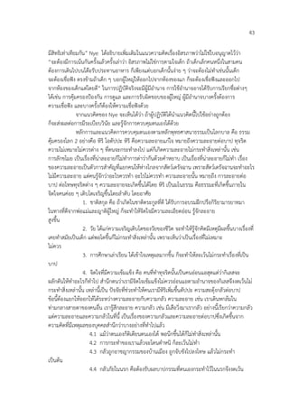 43
มีสิทธิเท%าเทียมกัน” Nye ไดอธิบายเพิ่มเติมในแนวความคิดเรื่องอิสรภาพว%าไม%ใช%ใบอนุญาตไวว%า
“จะตองมีการเนนกันครั้งแลวครั้งเล%าว%า อิสรภาพไม%ใช%การตามใจเด็ก ถาเด็กเล็กคนหนึ่งในสามคน
ตองการเดินไปบนโต”ะรับประทานอาหาร ก็เพียงแต%บอกเด็กนั้นง%าย ๆ ว%าจะตองไม%ทําเช%นนั้นเด็ก
จะตองเชื่อฟ6ง ตรงขามถาเด็ก ๆ บอกผูใหญ%ใหออกไปจากหองของแก ก็จะตองเชื่อฟ6งและออกไป
จากหองของเด็กแต%โดยดี” ในการปฏิบัติจริงจะมีผูมีอํานาจ การใชอํานาจอาจไดรับการเรียกชื่อต%างๆ
ไดเช%น การคุมครองปKองกัน การดูแล และการรับผิดชอบของผูใหญ% ผูมีอํานาจบางครั้งตองการ
ความเชื่อฟ6ง และบางครั้งก็ตองใหความเชื่อฟ6งดวย
จากแนวคิดของ Nye จะเห็นไดว%า ถาผูปฏิบัติไดนําแนวคิดนี้ไปใชอย%างถูกตอง
ก็จะส%งผลต%อการมีระเบียบวินัย และรูจักการควบคุมตนเองไดดวย
หลักการและแนวคิดการควบคุมตนเองตามหลักพุทธศาสนาธรรมเปHนโลกบาล คือ ธรรม
คุมครองโลก 2 อย%างคือ หิริ โอตัปปะ หิริ คือความละอายแก%ใจ หมายถึงความละอายต%อบาป ทุจริต
ความไม%เหมาะไม%ควรต%าง ๆ ที่ตนจะกระทําลงไป แต%ก็เกิดความละอายไม%กระทําสิ่งเหล%านั้น เช%น
การลักขโมย เปHนเรื่องที่น%าละอายก็ไม%ทําการด%าว%ากันดวยคําหยาบ เปHนเรื่องที่น%าละอายก็ไม%ทํา เรื่อง
ของความละอายเปHนตัวการสําคัญที่แยกคนใหห%างไกลจากสัตว4เดรัจฉาน เพราะสัตว4เดรัจฉานจะทําอะไร
ไม%มีความละอาย แต%คนรูจักว%าอะไรควรทํา อะไรไม%ควรทํา ความละอายนั้น หมายถึง การละอายต%อ
บาป ต%อโทษทุจริตต%าง ๆ ความละอายจะเกิดขึ้นไดโดย หิริ เปHนมโนธรรม คือธรรมะที่เกิดขึ้นภายใน
จิตใจคนค%อย ๆ เติบโตเจริญขึ้นโดยลําดับ โดยอาศัย
1. ชาติสกุล คือ ถาเกิดในชาติตระกูลที่ดี ไดรับการอบรมฝ~กปรือกิริยามารยาทมา
ในทางที่ดีจากพ%อแม%และญาติผูใหญ% ก็จะทําใหจิตใจมีความละเอียดอ%อน รูจักละอาย
สูงขึ้น
2. วัย ไดแก%ความเจริญเติบโตของวัยของชีวิต จะทําใหรูจักคิดมีเหตุมีผลขึ้นบางเรื่องที่
เคยทําสมัยเปHนเด็ก แต%พอโตขึ้นก็ไม%กระทําสิ่งเหล%านั้น เพราะเห็นว%าเปHนเรื่องที่ไม%เหมาะ
ไม%ควร
3. การศึกษาเล%าเรียน ไดเขาใจเหตุผลมากขึ้น ก็จะทําใหละเวนไม%กระทําเรื่องที่เปHน
บาป
4. จิตใจที่มีความเขมแข็ง คือ คนที่ทําทุจริตนั้นเปHนคนอ%อนแอสุดแต%ว%ากิเลสจะ
ผลักดันใหทําอะไรก็ทําไป สํานึกตนว%าเรามีจิตใจเขมแข็งไม%ควรอ%อนแอตามอํานาจของกิเลสจึงงดเวนไม%
กระทําสิ่งเหล%านั้น เหล%านี้เปHน ป6จจัยที่ช%วยทําใหคนเรามีหิริเพิ่มขึ้นตัปปะ ความสะดุงกลัวต%อบาป
ขอนี้ตองแยกใหออกใหไดระหว%างความละอายกับความกลัว ความละอาย เช%น เราเดินหกลมใน
ท%ามกลางสายตาของคนอื่น เรารูสึกละอาย ความกลัว เช%น มีเสือวิ่งมาเรากลัว อย%างนี้เรียกว%าความกลัว
แต%ความละอายและความกลัวในที่นี้ เปHนเรื่องของความกลัวและความละอายต%อบาปซึ่งเกิดขึ้นจาก
ความคิดที่มีเหตุผลของบุคคลสํานึกว%าบางอย%างที่ทําไปแลว
4.1 แมว%าตนเองก็ติเตียนตนเองได พอนึกขึ้นไดก็ไม%ทําสิ่งเหล%านั้น
4.2 การกระทําของเราแลวจะโดนตําหนิ ก็ละเวนไม%ทํา
4.3 กลัวถูกอาชญากรรมของบานเมือง ถูกจับขังไปลงโทษ แลวไม%กระทํา
เปHนตน
4.4 กลัวภัยในนรก คือตองรับผลบาปกรรมที่ตนเองกระทําไวในนรกจึงงดเวน
 