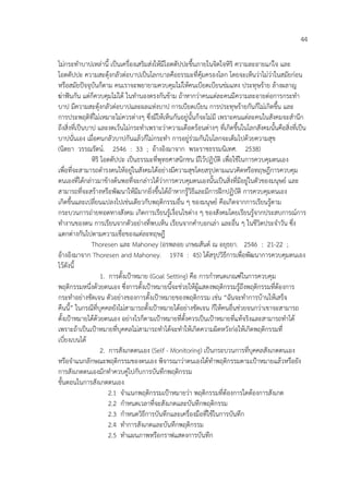 44
ไม%กระทําบาปเหล%านี้ เปHนเครื่องเสริมส%งใหมีโอตตัปปะขึ้นภายในจิตใจหิริ ความละอายแก%ใจ และ
โอตตัปปะ ความสะดุงกลัวต%อบาปเปHนโลกบาลคือธรรมะที่คุมครองโลก โดยจะเห็นว%าไม%ว%าในสมัยก%อน
หรือสมัยป6จจุบันก็ตาม คนเราจะพยายามควบคุมไม%ใหคนเบียดเบียนข%มแหง ประทุษราย ลางผลาญ
ฆ%าฟ6นกัน แต%ก็ควบคุมไม%ได ในทํานองตรงกันขาม ถาหากว%าคนแต%ละคนมีความละอายต%อการกระทํา
บาป มีความสะดุงกลัวต%อบาปและผลแห%งบาป การเบียดเบียน การประทุษรายกันก็ไม%เกิดขึ้น และ
การประพฤติที่ไม%เหมาะไม%ควรต%างๆ ซึ่งมีใหเห็นกันอยู%นั้นก็จะไม%มี เพราะคนแต%ละคนในสังคมจะสํานึก
ถึงสิ่งที่เปHนบาป และงดเวนไม%กระทําเพราะว%าความเดือดรอนต%างๆ ที่เกิดขึ้นในโลกสังคมนั้นคือสิ่งที่เปHน
บาปนั่นเอง เมื่อคนกลัวบาปกันแลวก็ไม%กระทํา การอยู%ร%วมกันในโลกจะเต็มไปดวยความสุข
(นิตยา วรรณรัตน4. 2546 : 33 ; อางอิงมาจาก พระราชธรรมนิเทศ. 2538)
หิริ โอตตัปปะ เปHนธรรมะที่พุทธศาสนิกชน มีไวปฏิบัติ เพื่อใชในการควบคุมตนเอง
เพื่อที่จะสามารถดํารงตนใหอยู%ในสังคมไดอย%างมีความสุขโดยสรุปตามแนวคิดหรือทฤษฎีการควบคุม
ตนเองที่ไดกล%าวมาขางตนพอที่จะกล%าวไดว%าการควบคุมตนเองนั้นเปHนสิ่งที่มีอยู%ในตัวของมนุษย4 และ
สามารถที่จะสรางหรือพัฒนาใหมีมากยิ่งขึ้นไดถาหากรูวิธีและมีการฝ~กปฏิบัติ การควบคุมตนเอง
เกิดขึ้นและเปลี่ยนแปลงไปเช%นเดียวกับพฤติกรรมอื่น ๆ ของมนุษย4 คือเกิดจากการเรียนรูตาม
กระบวนการถ%ายทอดทางสังคม เกิดการเรียนรูเงื่อนไขต%าง ๆ ของสังคมโดยเรียนรูจากประสบการณ4การ
ทํางานของตน การเรียนจากตัวอย%างที่พบเห็น เรียนจากคําบอกเล%า และอื่น ๆ ในชีวิตประจําวัน ซึ่ง
แตกต%างกันไปตามความเชื่อของแต%ละทฤษฎี
Thoresen และ Mahoney (อรพลอย เกษมสันต4 ณ อยุธยา. 2546 : 21-22 ;
อางอิงมาจาก Thoresen and Mahoney. 1974 : 45) ไดสรุปวิธีการเพื่อพัฒนาการควบคุมตนเอง
ไวดังนี้
1. การตั้งเปKาหมาย (Goal Setting) คือ การกําหนดเกณฑ4ในการควบคุม
พฤติกรรมหนึ่งดวยตนเอง ซึ่งการตั้งเปKาหมายนี้จะช%วยใหผูแสดงพฤติกรรมรูถึงพฤติกรรมที่ตองการ
กระทําอย%างชัดเจน ตัวอย%างของการตั้งเปKาหมายของพฤติกรรม เช%น “ฉันจะทําการบานใหเสร็จ
คืนนี้” ในกรณีที่บุคคลยังไม%สามารถตั้งเปKาหมายไดอย%างชัดเจน ก็ใหคนอื่นช%วยจนกว%าเขาจะสามารถ
ตั้งเปKาหมายไดดวยตนเอง อย%างไรก็ตามเปKาหมายที่ตั้งควรเปHนเปKาหมายที่แทจริงและสามารถทําได
เพราะถาเปHนเปKาหมายที่บุคคลไม%สามารถทําไดจะทําใหเกิดความผิดหวังก%อใหเกิดพฤติกรรมที่
เบี่ยงเบนได
2. การสังเกตตนเอง (Self - Monitoring) เปHนกระบวนการที่บุคคลสังเกตตนเอง
หรือจําแนกลักษณะพฤติกรรมของตนเอง พิจารณาว%าตนเองไดทําพฤติกรรมตามเปKาหมายแลวหรือยัง
การสังเกตตนเองมักทําควบคู%ไปกับการบันทึกพฤติกรรม
ขั้นตอนในการสังเกตตนเอง
2.1 จําแนกพฤติกรรมเปKาหมายว%า พฤติกรรมที่ตองการใดตองการสังเกต
2.2 กําหนดเวลาที่จะสังเกตและบันทึกพฤติกรรม
2.3 กําหนดวิธีการบันทึกและเครื่องมือที่ใชในการบันทึก
2.4 ทําการสังเกตและบันทึกพฤติกรรม
2.5 ทําแผนภาพหรือกราฟแสดงการบันทึก
 