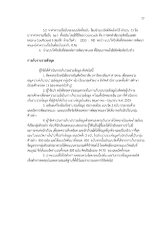 77
5.2 หาคาความเชื่อมั่นของแบบวัดทั้งฉบับ โดยนําแบบวัดที่คัดเลือกไว/ จํานวน 63 ข/อ
มาหาคาความเชื่อมั่น (α ) ทั้งฉบับ โดยใช/วิธีของ Cronbach คือ การหาคาสัมประสิทธิ์แอลฟา
(Alpha Coefficient ) (สมบัติ ท/ายเรือคํา. 2553 : 98) พบวา แบบวัดปจจัยที่สงผลตอการพัฒนา
ตนเองมีคาความเชื่อมั่นทั้งฉบับเทากับ 0.76
6. นําแบบวัดปจจัยที่สงผลตอการพัฒนาตนเอง ที่มีคุณภาพแล/วไปจัดพิมพ=ฉบับจริง
การเก็บรวบรวมขอมูล
ผู/วิจัยได/ดําเนินการเก็บรวบรวมข/อมูล ดังตอไปนี้
1. ติดตอขอรับหนังสือจากบัณฑิตวิทยาลัย มหาวิทยาลัยมหาสารคาม เพื่อขอความ
อนุเคราะห=เก็บรวบรวมข/อมูลจากผู/บริหารโรงเรียนกลุมตัวอยาง สังกัดสํานักงานเขตพื้นที่การศึกษา
มัธยมศึกษาเขต 19 (เลย-หนองบัวลําภู)
2. ผู/วิจัยนํา หนังสือขอความอนุเคราะห=ในการเก็บรวบรวมข/อมูลไปติดตอผู/บริหาร
สถานศึกษาเพื่อขอความรวมมือในการเก็บรวบรวมข/อมูล พร/อมทั้งนัดหมายวัน เวลา ที่ดําเนินการ
เก็บรวบรวมข/อมูล ซึ่งผู/วิจัยได/เก็บรวบรวมข/อมูลในเดือน พฤษภาคม - มิถุนายน พ.ศ. 2555
3. เตรียมเครื่องมือเก็บรวบรวมข/อมูล ประกอบด/วย แบบวัด 2 ฉบับ ประกอบด/วย
แบบวัดการพัฒนาตนเอง และแบบปจจัยที่สงผลตอการพัฒนาตนเอง ให/เพียงพอกับนักเรียนกลุม
ตัวอยาง
4. ผู/วิจัยดําเนินการเก็บรวบรวมข/อมูลด/วยตนเองตามวันเวลาที่นัดหมายในแตละโรงเรียน
ที่เปdนกลุมตัวอยาง กอนที่นักเรียนตอบแบบสอบถาม ผู/วิจัยเปdนผู/ชี้แจงให/นักเรียนทราบวาไมมี
ผลกระทบตอนักเรียน เพื่อลดความตึงเครียด และนักเรียนได/ให/ข/อมูลที่ถูกต/องและเปdนจริงมากที่สุด
และรับแบบวัดภายในวันที่ไปเก็บข/อมูล แบบวัดทั้ง 2 ฉบับ ไปเก็บรวบรวมข/อมูลกับนักเรียนที่เปdนกลุม
ตัวอยาง 850 ฉบับ และได/แบบวัดคืนมาทั้งหมด 850 ฉบับจากนั้นนําแบบวัดที่ได/จากการเก็บรวบรวม
ข/อมูลจากกลุมตัวอยางมาตรวจให/คะแนนตามเกณฑ=ที่กําหนดไว/ โดยคัดเลือกเฉพาะแบบวัดฉบับที่
สมบูรณ= จึงได/แบบวัดจํานวนทั้งหมด 807 ฉบับ คิดเปdนร/อยละ 94.70 ของแบบวัดทั้งหมด
5. นําคะแนนที่ได/ไปทําการทดสอบตามข/อตกลงเบื้องต/น และวิเคราะห=ข/อมูลทางสถิติ
เพื่อทําการทดสอบโมเดลตามสมมติฐานที่ตั้งไว/และรายงานผลการวิจัยตอไป
 