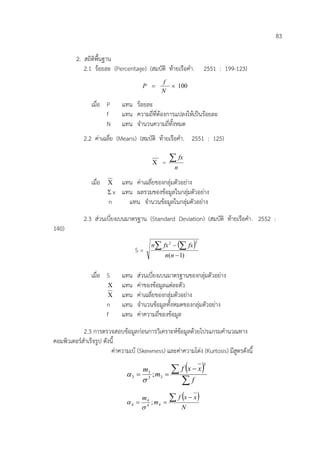 83
2. สถิติพื้นฐาน
2.1 ร/อยละ (Percentage) (สมบัติ ท/ายเรือคํา. 2551 : 199-123)
100×=
N
f
P
เมื่อ P แทน ร/อยละ
f แทน ความถี่ที่ต/องการแปลงให/เปdนร/อยละ
N แทน จํานวนความถี่ทั้งหมด
2.2 คาเฉลี่ย (Means) (สมบัติ ท/ายเรือคํา. 2551 : 125)
Χ =
n
fx∑
เมื่อ Χ แทน คาเฉลี่ยของกลุมตัวอยาง
Σ x แทน ผลรวมของข/อมูลในกลุมตัวอยาง
n แทน จํานวนข/อมูลในกลุมตัวอยาง
2.3 สวนเบี่ยงเบนมาตรฐาน (Standard Deviation) (สมบัติ ท/ายเรือคํา. 2552 :
140)
S =
( )
)1(
22
−
−∑ ∑
nn
fxfxn
เมื่อ S แทน สวนเบี่ยงเบนมาตรฐานของกลุมตัวอยาง
Χ แทน คาของข/อมูลแตละตัว
Χ แทน คาเฉลี่ยของกลุมตัวอยาง
n แทน จํานวนข/อมูลทั้งหมดของกลุมตัวอยาง
f แทน คาความถี่ของข/อมูล
2.3 การตรวจสอบข/อมูลกอนการวิเคราะห=ข/อมูลด/วยโปรแกรมคํานวณทาง
คอมพิวเตอร=สําเร็จรูป ดังนี้
คาความเบ/ (Skewness) และคาความโดง (Kurtosis) มีสูตรดังนี้
( )
∑
∑ −
==
f
xxf
m
m
3
33
3
3 ;
σ
α
( )
N
xxf
m
m ∑ −
== 44
4
4 ;
σ
α
 