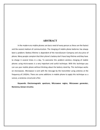 ABSTRACT 
In the modern era mobile phones are basic need of every person as these are the fastest 
and the easiest medium of communication. The charging of mobile phone batteries has always 
been a problem. Battery lifetime is dependent of the manufacturer Company and also price of 
phone. Many people complain that their phone’s battery don’t have long lifetime and they have 
to charge it several times in a day. To overcome this problem wireless charging of mobile 
phones using micro-waves is a very important and useful technique. With this technique you 
can use your mobile phone without thinking about the battery stand by. This technique works 
on microwaves. Microwave is sent with the message by the transmitter using antenna at the 
frequency of 2.45GHz. There are some additions in mobile phone to apply this technique as a 
sensor, a rectenna circuit and a filer. 
Keywords: Electromagnetic spectrum, Microwave region, Microwave generator, 
Rectenna, Sensor circuitry 
 
