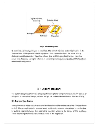 Fig 2: Rectenna system 
Its elements are usually arranged in antennae. The current included by the microwaves in the 
antenna is rectified by the diode which powers a load connected across the diode. Scotty 
diodes are used because they have low voltage drop and high speed so that they have low 
power loss. Rectenna are highly efficient at converting microwave energy above 90% have been 
observed with regularity. 
3. SYSTEM DESIGN 
The system designing of wireless charging of mobile phone using microwaves mainly consist of 
four parts as transmitter design, receiver design, the Process of Rectification, sensor Circuitry. 
3.1 Transmitter design 
A magnetron is a diode vacuum tube with filament in which filament act as the cathode shown 
in fig 3. Magnetron is actually behaved as an oscillator to produce microwaves. It can be done 
by putting magnet between the resonating chambers which is the center of the oscillator. 
These resonating chambers are named as anode in the magnetron. 
 