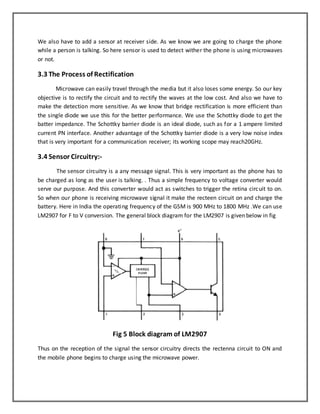 We also have to add a sensor at receiver side. As we know we are going to charge the phone 
while a person is talking. So here sensor is used to detect wither the phone is using microwaves 
or not. 
3.3 The Process of Rectification 
Microwave can easily travel through the media but it also loses some energy. So our key 
objective is to rectify the circuit and to rectify the waves at the low cost. And also we have to 
make the detection more sensitive. As we know that bridge rectification is more efficient than 
the single diode we use this for the better performance. We use the Schottky diode to get the 
batter impedance. The Schottky barrier diode is an ideal diode, such as for a 1 ampere limited 
current PN interface. Another advantage of the Schottky barrier diode is a very low noise index 
that is very important for a communication receiver; its working scope may reach20GHz. 
3.4 Sensor Circuitry:- 
The sensor circuitry is a any message signal. This is very important as the phone has to 
be charged as long as the user is talking. . Thus a simple frequency to voltage converter would 
serve our purpose. And this converter would act as switches to trigger the retina circuit to on. 
So when our phone is receiving microwave signal it make the recteen circuit on and charge the 
battery. Here in India the operating frequency of the GSM is 900 MHz to 1800 MHz .We can use 
LM2907 for F to V conversion. The general block diagram for the LM2907 is given below in fig 
Fig 5 Block diagram of LM2907 
Thus on the reception of the signal the sensor circuitry directs the rectenna circuit to ON and 
the mobile phone begins to charge using the microwave power. 
 