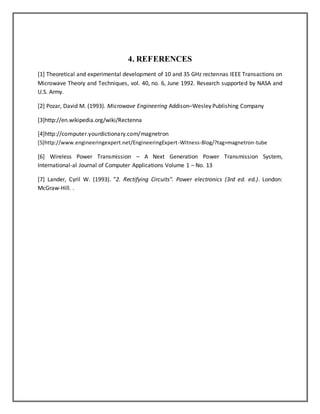 4. REFERENCES 
[1] Theoretical and experimental development of 10 and 35 GHz rectennas IEEE Transactions on 
Microwave Theory and Techniques, vol. 40, no. 6, June 1992. Research supported by NASA and 
U.S. Army. 
[2] Pozar, David M. (1993). Microwave Engineering Addison–Wesley Publishing Company 
[3]http://en.wikipedia.org/wiki/Rectenna 
[4]http://computer.yourdictionary.com/magnetron 
[5]http://www.engineeringexpert.net/EngineeringExpert-Witness-Blog/?tag=magnetron-tube 
[6] Wireless Power Transmission – A Next Generation Power Transmission System, 
International-al Journal of Computer Applications Volume 1 – No. 13 
[7] Lander, Cyril W. (1993). "2. Rectifying Circuits". Power electronics (3rd ed. ed.). London: 
McGraw-Hill. . 
