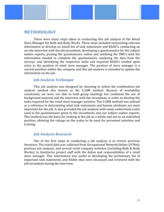  
	
   20	
  
	
  
METHODOLOGY	
  
There	
   were	
   many	
   steps	
   taken	
   in	
   conducting	
   this	
   job	
   analysis	
   of	
   the	
   Retail	
  
Store	
  Manager	
  for	
  Bath	
  and	
  Body	
  Works.	
  These	
  steps	
  included	
  researching	
  relevant	
  
information	
  to	
  develop	
  an	
  initial	
  list	
  of	
  task	
  statements	
  and	
  KSAO's,	
  conducting	
  an	
  
on-­‐site	
  interview	
  with	
  the	
  job	
  incumbent,	
  developing	
  a	
  questionnaire	
  for	
  the	
  subject	
  
matter	
  experts,	
  posting	
  the	
  questionnaire	
  online	
  and	
  notifying	
  the	
  SME's	
  with	
  the	
  
information	
   needed	
   to	
   complete	
   the	
   questionnaire,	
   analyzing	
   the	
   data	
   from	
   the	
  
surveys,	
   and	
   identifying	
   the	
   respective	
   tasks	
   and	
   required	
   KSAO's	
   needed	
   upon	
  
entry	
   to	
   the	
   position	
   of	
   retail	
   store	
   manager.	
   The	
   position	
   of	
   store	
   manager	
   is	
   a	
  
current	
  position	
  within	
  the	
  company	
  and	
  this	
  job	
  analysis	
  is	
  intended	
  to	
  update	
  the	
  
information	
  on	
  the	
  job.	
  
Job	
  Analysis	
  Technique	
  
This	
   job	
   analysis	
   was	
   designed	
   by	
   choosing	
   to	
   utilize	
   the	
   combination	
   job	
  
analysis	
   method	
   also	
   known	
   as	
   the	
   C-­‐JAM	
   method.	
   Because	
   of	
   availability	
  
constraints,	
   we	
   were	
   not	
   able	
   to	
   hold	
   group	
   meetings	
   but	
   combined	
   the	
   use	
   of	
  
background	
  material	
  and	
  the	
  interview	
  with	
  the	
  incumbent,	
  in	
  order	
  to	
  develop	
  the	
  
tasks	
  required	
  for	
  the	
  retail	
  store	
  manager	
  position.	
  The	
  C-­‐JAM	
  method	
  was	
  utilized	
  
as	
  a	
  reference	
  in	
  determining	
  what	
  task	
  statements	
  and	
  human	
  attributes	
  are	
  most	
  
important	
  for	
  the	
  job.	
  It	
  also	
  provided	
  the	
  job	
  analysis	
  with	
  easily	
  understood	
  scales	
  
used	
  in	
  the	
  questionnaire	
  given	
  to	
  the	
  incumbents	
  and	
  our	
  subject	
  matter	
  experts.	
  
This	
  method	
  was	
  the	
  basis	
  for	
  looking	
  at	
  the	
  job	
  as	
  a	
  whole	
  and	
  not	
  as	
  an	
  individual	
  
position,	
  allowing	
  the	
  ratings	
  on	
  the	
  scales	
  to	
  be	
  used	
  for	
  personnel	
  selection	
  and	
  
training.	
  
	
  
Job	
  Analysis	
  Research	
  
	
  	
  	
  	
  	
  	
  	
  	
   One	
   of	
   the	
   first	
   steps	
   in	
   conducting	
   a	
   job	
   analysis	
   is	
   to	
   review	
   previous	
  
literature.	
  The	
  initial	
  data	
  was	
  collected	
  from	
  Occupational	
  Network	
  Online	
  (O*Net),	
  
previous	
  job	
  analyses,	
  and	
  several	
  retail	
  company	
  websites	
  (including	
  Bath	
  &	
  Body	
  
Works),	
   to	
   familiarize	
   project	
   staff	
   with	
   the	
   duties	
   and	
   responsibilities	
   of	
   a	
   retail	
  
store	
   manager.	
   This	
   information	
   was	
   useful	
   in	
   developing	
   the	
   preliminary	
   list	
   of	
  
important	
  task	
  statements	
  and	
  KSAOs	
  that	
  were	
  discussed	
  and	
  reviewed	
  with	
  the	
  
job	
  incumbent	
  during	
  the	
  interview.	
  	
  
	
  	
  	
  	
  	
  	
  	
  	
   	
  
	
  
	
  
	
  
 