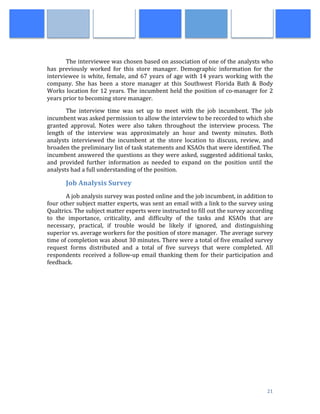  
	
   21	
  
	
  
The	
  interviewee	
  was	
  chosen	
  based	
  on	
  association	
  of	
  one	
  of	
  the	
  analysts	
  who	
  
has	
   previously	
   worked	
   for	
   this	
   store	
   manager.	
   Demographic	
   information	
   for	
   the	
  
interviewee	
  is	
  white,	
  female,	
  and	
  67	
  years	
  of	
  age	
  with	
  14	
  years	
  working	
  with	
  the	
  
company.	
   She	
   has	
   been	
   a	
   store	
   manager	
   at	
   this	
   Southwest	
   Florida	
   Bath	
   &	
   Body	
  
Works	
  location	
  for	
  12	
  years.	
  The	
  incumbent	
  held	
  the	
  position	
  of	
  co-­‐manager	
  for	
  2	
  
years	
  prior	
  to	
  becoming	
  store	
  manager.	
  
	
  	
  	
  	
  	
  	
  	
  	
   The	
   interview	
   time	
   was	
   set	
   up	
   to	
   meet	
   with	
   the	
   job	
   incumbent.	
   The	
   job	
  
incumbent	
  was	
  asked	
  permission	
  to	
  allow	
  the	
  interview	
  to	
  be	
  recorded	
  to	
  which	
  she	
  
granted	
   approval.	
   Notes	
   were	
   also	
   taken	
   throughout	
   the	
   interview	
   process.	
   The	
  
length	
   of	
   the	
   interview	
   was	
   approximately	
   an	
   hour	
   and	
   twenty	
   minutes.	
   Both	
  
analysts	
   interviewed	
   the	
   incumbent	
   at	
   the	
   store	
   location	
   to	
   discuss,	
   review,	
   and	
  
broaden	
  the	
  preliminary	
  list	
  of	
  task	
  statements	
  and	
  KSAOs	
  that	
  were	
  identified.	
  The	
  
incumbent	
  answered	
  the	
  questions	
  as	
  they	
  were	
  asked,	
  suggested	
  additional	
  tasks,	
  
and	
   provided	
   further	
   information	
   as	
   needed	
   to	
   expand	
   on	
   the	
   position	
   until	
   the	
  
analysts	
  had	
  a	
  full	
  understanding	
  of	
  the	
  position.	
  
Job	
  Analysis	
  Survey	
  
	
  	
  	
  	
  	
  	
  	
  	
   A	
  job	
  analysis	
  survey	
  was	
  posted	
  online	
  and	
  the	
  job	
  incumbent,	
  in	
  addition	
  to	
  
four	
  other	
  subject	
  matter	
  experts,	
  was	
  sent	
  an	
  email	
  with	
  a	
  link	
  to	
  the	
  survey	
  using	
  
Qualtrics.	
  The	
  subject	
  matter	
  experts	
  were	
  instructed	
  to	
  fill	
  out	
  the	
  survey	
  according	
  
to	
   the	
   importance,	
   criticality,	
   and	
   difficulty	
   of	
   the	
   tasks	
   and	
   KSAOs	
   that	
   are	
  
necessary,	
   practical,	
   if	
   trouble	
   would	
   be	
   likely	
   if	
   ignored,	
   and	
   distinguishing	
  
superior	
  vs.	
  average	
  workers	
  for	
  the	
  position	
  of	
  store	
  manager.	
  	
  The	
  average	
  survey	
  
time	
  of	
  completion	
  was	
  about	
  30	
  minutes.	
  There	
  were	
  a	
  total	
  of	
  five	
  emailed	
  survey	
  
request	
   forms	
   distributed	
   and	
   a	
   total	
   of	
   five	
   surveys	
   that	
   were	
   completed.	
   All	
  
respondents	
  received	
  a	
  follow-­‐up	
  email	
  thanking	
  them	
  for	
  their	
  participation	
  and	
  
feedback.	
  
	
  
	
  
	
  
	
  
	
  
	
  
	
  
	
  
	
  
	
  
	
  
	
  
	
  
 