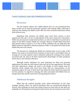 
	
   22	
  
	
  
	
  
CONCLUSIONS	
  AND	
  RECOMMENDATIONS	
  
	
  	
   	
  
	
  
	
   Discussion	
  	
  
	
  
The	
   job	
   analysis	
   utilizes	
   the	
   C-­‐JAM	
   method,	
   thus	
   we	
   can	
   recommend	
   how	
  
these	
  results	
  can	
  be	
  used	
  for	
  personnel	
  selection	
  and	
  training.	
   When	
  referring	
  to	
  
selection	
  and	
  training,	
  the	
  KSAO	
  results	
  offer	
  the	
  most	
  essential	
  information	
  about	
  
both	
  of	
  these	
  areas.	
  
	
  
Beginning	
   with	
   selection,	
   the	
   KSAOs	
   must	
   meet	
   three	
   criteria.	
   A	
   clear	
  
majority	
  (in	
  this	
  case	
  3	
  of	
  our	
  5	
  respondents)	
  of	
  the	
  raters	
  must	
  have	
  voted	
  that	
  a	
  
KSAO	
  was	
  necessary	
  for	
  newly	
  hired	
  workers,	
  as	
  well	
  as	
  voted	
  that	
  it	
  is	
  practical	
  to	
  
expect	
  in	
  the	
  labor	
  market.	
  Finally,	
  the	
  average	
  rating	
  on	
  trouble	
  likely	
  must	
  have	
  
been	
  greater	
  than	
  or	
  equal	
  to	
  1.5.	
  If	
  any	
  of	
  these	
  conditions	
  do	
  not	
  apply	
  then	
  the	
  
KSAO	
  cannot	
  be	
  utilized	
  for	
  selection	
  purposes.	
  Table	
  1.3	
  provides	
  the	
  results	
  of	
  the	
  
KSAOs	
  that	
  met	
  such	
  criteria.	
  	
  
	
  
The	
  decision	
  for	
  utilizing	
  the	
  KSAOs	
  for	
  training	
  relies	
  on	
  two	
  scales.	
  If	
  the	
  
KSAO	
  is	
  not	
  rated	
  as	
  essential	
  by	
  the	
  majority	
  of	
  raters	
  and	
  is	
  rated	
  higher	
  than	
  an	
  
average	
  of	
  1.5	
  on	
  the	
  superior	
  scale,	
  it	
  should	
  be	
  utilized	
  for	
  training.	
  In	
  our	
  results,	
  
we	
   found	
   only	
   one	
   item	
   to	
   fit	
   both	
   requirements	
   (knowledge	
   of	
   online	
   programs	
  
ACES,	
  Access,	
  and	
  schedule	
  software).	
  
	
  
	
   Although	
   worker	
   attributes	
   are	
   most	
   important	
   for	
   these	
   two	
   practical	
  
applications,	
  the	
  tasks	
  are	
  still	
  of	
  great	
  value	
  and	
  use	
  for	
  the	
  organization.	
  The	
  tasks	
  
and	
   their	
   importance	
   ratings	
   can	
   assist	
   in	
   the	
   design	
   of	
   work	
   sample	
   tests	
   for	
  
selection.	
   Work	
   sample	
   tests	
   must	
   have	
   items	
   that	
   are	
   representative	
   of	
   the	
  
important	
  aspects	
  of	
  a	
  job,	
  so	
  these	
  tests	
  may	
  utilize	
  the	
  tasks	
  rated	
  most	
  important	
  
for	
   this	
   position.	
   In	
   regards	
   to	
   training,	
   the	
   tasks	
   associated	
   with	
   KSAOs	
   that	
   are	
  
being	
  trained	
  may	
  also	
  be	
  used	
  in	
  the	
  training	
  program	
  content.	
  
	
  
	
  
Additional	
  Thoughts	
  
	
  	
  	
  
	
   While	
   this	
   job	
   analysis	
   provides	
   some	
   useful	
   information	
   on	
   the	
   store	
  
manager	
   position,	
   there	
   are	
   several	
   limitations	
   that	
   we	
   encountered	
   during	
   the	
  
process.	
  One	
  challenge	
  we	
  faced	
  was	
  trying	
  to	
  keep	
  on	
  track	
  with	
  our	
  due	
  dates	
  we	
  
originally	
  set.	
  We	
  planned	
  on	
  having	
  two	
  interviewees,	
  but	
  circumstances	
  arose	
  that	
  	
  
 