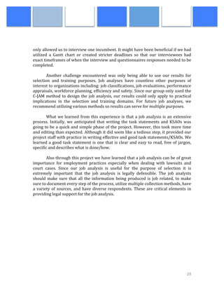  
	
   23	
  
	
  
	
  
	
  
only	
  allowed	
  us	
  to	
  interview	
  one	
  incumbent.	
  It	
  might	
  have	
  been	
  beneficial	
  if	
  we	
  had	
  
utilized	
   a	
   Gantt	
   chart	
   or	
   created	
   stricter	
   deadlines	
   so	
   that	
   our	
   interviewees	
   had	
  
exact	
  timeframes	
  of	
  when	
  the	
  interview	
  and	
  questionnaires	
  responses	
  needed	
  to	
  be	
  
completed.	
  	
  	
  
	
  
Another	
   challenge	
   encountered	
   was	
   only	
   being	
   able	
   to	
   use	
   our	
   results	
   for	
  
selection	
   and	
   training	
   purposes.	
   Job	
   analyses	
   have	
   countless	
   other	
   purposes	
   of	
  
interest	
  to	
  organizations	
  including:	
  job	
  classifications,	
  job	
  evaluations,	
  performance	
  
appraisals,	
  workforce	
  planning,	
  efficiency	
  and	
  safety.	
  Since	
  our	
  group	
  only	
  used	
  the	
  
C-­‐JAM	
  method	
  to	
  design	
  the	
  job	
  analysis,	
  our	
  results	
  could	
  only	
  apply	
  to	
  practical	
  
implications	
   in	
   the	
   selection	
   and	
   training	
   domains.	
   For	
   future	
   job	
   analyses,	
   we	
  
recommend	
  utilizing	
  various	
  methods	
  so	
  results	
  can	
  serve	
  for	
  multiple	
  purposes.	
  
	
   	
  
What	
  we	
  learned	
  from	
  this	
  experience	
  is	
  that	
  a	
  job	
  analysis	
  is	
  an	
  extensive	
  
process.	
  Initially,	
  we	
  anticipated	
  that	
  writing	
  the	
  task	
  statements	
  and	
  KSAOs	
  was	
  
going	
  to	
  be	
  a	
  quick	
  and	
  simple	
  phase	
  of	
  the	
  project.	
  However,	
  this	
  took	
  more	
  time	
  
and	
  editing	
  than	
  expected.	
  Although	
  it	
  did	
  seem	
  like	
  a	
  tedious	
  step,	
  it	
  provided	
  our	
  
project	
  staff	
  with	
  practice	
  in	
  writing	
  effective	
  and	
  good	
  task	
  statements/KSAOs.	
  We	
  
learned	
  a	
  good	
  task	
  statement	
  is	
  one	
  that	
  is	
  clear	
  and	
  easy	
  to	
  read,	
  free	
  of	
  jargon,	
  
specific	
  and	
  describes	
  what	
  is	
  done/how.	
  
	
  
Also	
  through	
  this	
  project	
  we	
  have	
  learned	
  that	
  a	
  job	
  analysis	
  can	
  be	
  of	
  great	
  
importance	
   for	
   employment	
   practices	
   especially	
   when	
   dealing	
   with	
   lawsuits	
   and	
  
court	
   cases.	
   Since	
   our	
   job	
   analysis	
   is	
   useful	
   for	
   the	
   purpose	
   of	
   selection	
   it	
   is	
  
extremely	
   important	
   that	
   the	
   job	
   analysis	
   is	
   legally	
   defensible.	
   The	
   job	
   analysts	
  
should	
  make	
  sure	
  that	
  all	
  the	
  information	
  being	
  produced	
  is	
  job	
  related,	
  to	
  make	
  
sure	
  to	
  document	
  every	
  step	
  of	
  the	
  process,	
  utilize	
  multiple	
  collection	
  methods,	
  have	
  
a	
  variety	
  of	
  sources,	
  and	
  have	
  diverse	
  respondents.	
  These	
  are	
  critical	
  elements	
  in	
  
providing	
  legal	
  support	
  for	
  the	
  job	
  analysis.	
  
	
  
	
  
	
   	
  
	
   	
  
	
  
	
  
	
  
	
  
	
  
	
  
	
  
	
  
 