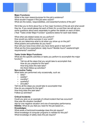  
	
   26	
  
Major Functions:
What is the main reason/purpose for this job’s existence?
What wouldn’t happen if this job were vacant?
What are the duties, responsibilities, and essential functions of the job?
We’d like you to think about four or five major functions of the job and what would
they be. If you would please list each of them for us and then we will ask you
some questions about each separately to gather the details on each of them.
(*Ask “Tasks Under Major Function” questions below for each task listed)
What other job-related duties do you perform?
How would you define success in your work?
How do you determine what to do when you show up on the job?
What powers and authorities do you have?
How will your boss know when you have done good or bad work?
What are the time expectations: daily hours? flexible hours? weekend/night
requirements? overtime?
Tasks Under Major Functions:
What are the specific activities or tasks you perform to accomplish the major
function?
Tell me all the steps that you would take to accomplish that.
How do you prepare for the task?
How long does this task take?
Are there follow-up activities?
Non-routine Tasks:
What tasks are performed only occasionally, such as:
• daily?
• weekly?
• monthly?
• quarterly?
• annually?
Tell me all the steps you would take to accomplish that.
How do you prepare for the task?
How long does this task take?
Follow-up activities?
Critical Incidents:
Could you give us an example of critical incident that has occurred?
How was the situation handled?
Ask for one negative situation and one of exemplary performance.
KSAOs: What do you feel you need for the job based on...
Knowledges:
What areas of technical knowledge does this job require?
What knowledge of computer programs is needed for this job?
What knowledge of safety does this job require?
 