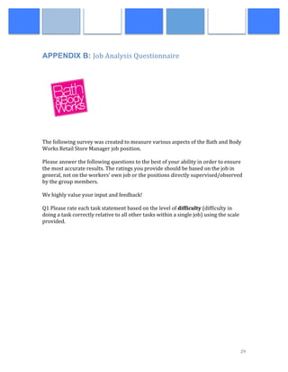  
	
   29	
  
APPENDIX B: Job	
  Analysis	
  Questionnaire
	
  
	
  
	
  
	
  
	
  
The	
  following	
  survey	
  was	
  created	
  to	
  measure	
  various	
  aspects	
  of	
  the	
  Bath	
  and	
  Body	
  
Works	
  Retail	
  Store	
  Manager	
  job	
  position.	
  	
  	
  	
  	
  
	
  
Please	
  answer	
  the	
  following	
  questions	
  to	
  the	
  best	
  of	
  your	
  ability	
  in	
  order	
  to	
  ensure	
  
the	
  most	
  accurate	
  results.	
  The	
  ratings	
  you	
  provide	
  should	
  be	
  based	
  on	
  the	
  job	
  in	
  
general,	
  not	
  on	
  the	
  workers’	
  own	
  job	
  or	
  the	
  positions	
  directly	
  supervised/observed	
  
by	
  the	
  group	
  members.	
  	
  	
  	
  
	
  
We	
  highly	
  value	
  your	
  input	
  and	
  feedback!	
  	
  	
  
	
  
Q1	
  Please	
  rate	
  each	
  task	
  statement	
  based	
  on	
  the	
  level	
  of	
  difficulty	
  (difficulty	
  in	
  
doing	
  a	
  task	
  correctly	
  relative	
  to	
  all	
  other	
  tasks	
  within	
  a	
  single	
  job)	
  using	
  the	
  scale	
  
provided.	
  	
  
	
  
 