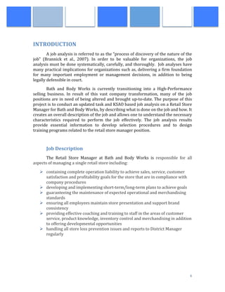  
	
   4	
  
	
  
INTRODUCTION	
  
A	
  job	
  analysis	
  is	
  referred	
  to	
  as	
  the	
  “process	
  of	
  discovery	
  of	
  the	
  nature	
  of	
  the	
  
job”	
   (Brannick	
   et	
   al.,	
   2007).	
   In	
   order	
   to	
   be	
   valuable	
   for	
   organizations,	
   the	
   job	
  
analysis	
  must	
  be	
  done	
  systematically,	
  carefully,	
  and	
  thoroughly.	
  	
  Job	
  analyses	
  have	
  
many	
  practical	
  implications	
  for	
  organizations	
  such	
  as,	
  delivering	
  a	
  firm	
  foundation	
  
for	
   many	
   important	
   employment	
   or	
   management	
   decisions,	
   in	
   addition	
   to	
   being	
  
legally	
  defensible	
  in	
  court.	
  	
  
Bath	
   and	
   Body	
   Works	
   is	
   currently	
   transitioning	
   into	
   a	
   High-­‐Performance	
  
selling	
   business.	
   In	
   result	
   of	
   this	
   vast	
   company	
   transformation,	
   many	
   of	
   the	
   job	
  
positions	
  are	
  in	
  need	
  of	
  being	
  altered	
  and	
  brought	
  up-­‐to-­‐date.	
  The	
  purpose	
  of	
  this	
  
project	
  is	
  to	
  conduct	
  an	
  updated	
  task	
  and	
  KSAO	
  based	
  job	
  analysis	
  on	
  a	
  Retail	
  Store	
  
Manager	
  for	
  Bath	
  and	
  Body	
  Works,	
  by	
  describing	
  what	
  is	
  done	
  on	
  the	
  job	
  and	
  how.	
  It	
  
creates	
  an	
  overall	
  description	
  of	
  the	
  job	
  and	
  allows	
  one	
  to	
  understand	
  the	
  necessary	
  
characteristics	
   required	
   to	
   perform	
   the	
   job	
   effectively.	
   The	
   job	
   analysis	
   results	
  
provide	
   essential	
   information	
   to	
   develop	
   selection	
   procedures	
   and	
   to	
   design	
  
training	
  programs	
  related	
  to	
  the	
  retail	
  store	
  manager	
  position.	
  
	
  
Job	
  Description	
  
The	
   Retail	
   Store	
   Manager	
   at	
   Bath	
   and	
   Body	
   Works	
   is	
   responsible	
   for	
   all	
  
aspects	
  of	
  managing	
  a	
  single	
  retail	
  store	
  including:	
  	
  
Ø containing	
  complete	
  operation	
  liability	
  to	
  achieve	
  sales,	
  service,	
  customer	
  
satisfaction	
  and	
  profitability	
  goals	
  for	
  the	
  store	
  that	
  are	
  in	
  compliance	
  with	
  
company	
  procedures	
  
Ø developing	
  and	
  implementing	
  short-­‐term/long-­‐term	
  plans	
  to	
  achieve	
  goals	
  
Ø guaranteeing	
  the	
  maintenance	
  of	
  expected	
  operational	
  and	
  merchandising	
  
standards	
  
Ø ensuring	
  all	
  employees	
  maintain	
  store	
  presentation	
  and	
  support	
  brand	
  
consistency	
  
Ø providing	
  effective	
  coaching	
  and	
  training	
  to	
  staff	
  in	
  the	
  areas	
  of	
  customer	
  
service,	
  product	
  knowledge,	
  inventory	
  control	
  and	
  merchandising	
  in	
  addition	
  
to	
  offering	
  developmental	
  opportunities	
  
Ø handling	
  all	
  store	
  loss	
  prevention	
  issues	
  and	
  reports	
  to	
  District	
  Manager	
  
regularly	
  
	
  
	
  
	
  
 