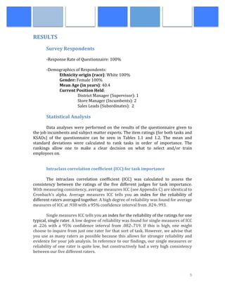  
	
   5	
  
RESULTS	
  
	
  
Survey	
  Respondents	
  
	
  
-­‐Response	
  Rate	
  of	
  Questionnaire:	
  100%	
  
	
  
-­‐Demographics	
  of	
  Respondents:	
  
Ethnicity	
  origin	
  (race):	
  White	
  100%	
  
	
   Gender:	
  Female	
  100%	
  	
  
	
   Mean	
  Age	
  (in	
  years):	
  40.4	
  
	
   Current	
  Position	
  Held:	
  	
  
	
  	
  	
  	
  	
  District	
  Manager	
  (Supervisor):	
  1	
  
	
   	
   	
  	
  	
  	
  	
  Store	
  Manager	
  (Incumbents):	
  2	
  
	
   	
   	
  	
  	
  	
  	
  Sales	
  Leads	
  (Subordinates):	
  	
  2	
  
	
  
Statistical	
  Analysis	
  
	
   	
  
	
   Data	
  analyses	
  were	
  performed	
  on	
  the	
  results	
  of	
  the	
  questionnaire	
  given	
  to	
  
the	
  job	
  incumbents	
  and	
  subject	
  matter	
  experts.	
  The	
  item	
  ratings	
  (for	
  both	
  tasks	
  and	
  
KSAOs)	
   of	
   the	
   questionnaire	
   can	
   be	
   seen	
   in	
   Tables	
   1.1	
   and	
   1.2.	
   The	
   mean	
   and	
  
standard	
   deviations	
   were	
   calculated	
   to	
   rank	
   tasks	
   in	
   order	
   of	
   importance.	
   The	
  
rankings	
   allow	
   one	
   to	
   make	
   a	
   clear	
   decision	
   on	
   what	
   to	
   select	
   and/or	
   train	
  
employees	
  on.	
  
	
  
	
  
Intraclass	
  correlation	
  coefficient	
  (ICC)	
  for	
  task	
  importance	
  
	
  
The	
   intraclass	
   correlation	
   coefficient	
   (ICC)	
   was	
   calculated	
   to	
   assess	
   the	
  
consistency	
   between	
   the	
   ratings	
   of	
   the	
   five	
   different	
   judges	
   for	
   task	
   importance.	
  
With	
  measuring	
  consistency,	
  average	
  measures	
  ICC	
  (see	
  Appendix	
  C)	
  are	
  identical	
  to	
  
Cronbach's	
   alpha.	
   Average	
   measures	
   ICC	
   tells	
   you	
   an	
   index	
   for	
   the	
   reliability	
   of	
  
different	
  raters	
  averaged	
  together.	
  A	
  high	
  degree	
  of	
  reliability	
  was	
  found	
  for	
  average	
  
measures	
  of	
  ICC	
  at	
  .938	
  with	
  a	
  95%	
  confidence	
  interval	
  from	
  .824-­‐.993.	
  
	
  
Single	
  measures	
  ICC	
  tells	
  you	
  an	
  index	
  for	
  the	
  reliability	
  of	
  the	
  ratings	
  for	
  one	
  
typical,	
  single	
  rater.	
  A	
  low	
  degree	
  of	
  reliability	
  was	
  found	
  for	
  single	
  measures	
  of	
  ICC	
  
at	
   .226	
   with	
   a	
   95%	
   confidence	
   interval	
   from	
   .082-­‐.719.	
   If	
   this	
   is	
   high,	
   one	
   might	
  
choose	
  to	
  inquire	
  from	
  just	
  one	
  rater	
  for	
  that	
  sort	
  of	
  task.	
  However,	
  we	
  advise	
  that	
  
you	
  use	
  as	
  many	
  raters	
  as	
  possible	
  because	
  this	
  allows	
  for	
  stronger	
  reliability	
  and	
  
evidence	
  for	
  your	
  job	
  analysis.	
  In	
  reference	
  to	
  our	
  findings,	
  our	
  single	
  measures	
  or	
  
reliability	
  of	
  one	
  rater	
  is	
  quite	
  low,	
  but	
  constructively	
  had	
  a	
  very	
  high	
  consistency	
  
between	
  our	
  five	
  different	
  raters.	
  
	
  
 