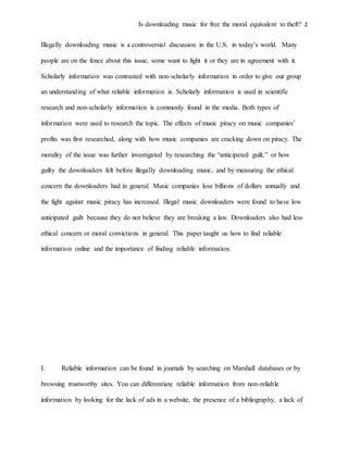 Is downloading music for free the moral equivalent to theft? 2
Illegally downloading music is a controversial discussion in the U.S. in today’s world. Many
people are on the fence about this issue, some want to fight it or they are in agreement with it.
Scholarly information was contrasted with non-scholarly information in order to give our group
an understanding of what reliable information is. Scholarly information is used in scientific
research and non-scholarly information is commonly found in the media. Both types of
information were used to research the topic. The effects of music piracy on music companies’
profits was first researched, along with how music companies are cracking down on piracy. The
morality of the issue was further investigated by researching the “anticipated guilt,” or how
guilty the downloaders felt before illegally downloading music, and by measuring the ethical
concern the downloaders had in general. Music companies lose billions of dollars annually and
the fight against music piracy has increased. Illegal music downloaders were found to have low
anticipated guilt because they do not believe they are breaking a law. Downloaders also had less
ethical concern or moral convictions in general. This paper taught us how to find reliable
information online and the importance of finding reliable information.
I. Reliable information can be found in journals by searching on Marshall databases or by
browsing trustworthy sites. You can differentiate reliable information from non-reliable
information by looking for the lack of ads in a website, the presence of a bibliography, a lack of
 