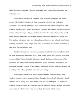 Is downloading music for free the moral equivalent to theft? 3
bias in the writing, and seeing if the work is published and if a trustworthy organization has
written the work.
Non-scholarly information is commonly found in popular commercials and in trade
groups, while scholarly information is found in academic institutions and professional
associations. Non-scholarly information is not cited and does not include bibliographies, while
scholarly information does include bibliographies. Although non-scholarly information has brief
articles, lasting on average 1-7 pages, scholarly information has longer articles, lasting over 5
pages. Scholarly information uses technical language with writing focused on a specific area.
Non-scholarly information writes to a wider audience and employs less technical use of words.
Scholarly information is more myopic in the topics of its writings and describes information in
more detail than non-scholarly does.
Scholarly information is peer reviewed, meaning an editorial board has read and edited
the work. Non-scholarly information lacks a public editing system, and is therefore more prone
to error and bias. Writers of scholarly information include freelancers and employees of the
publication, but writers of non-scholarly information include researchers, professionals, and
commercial publishers. A writer of non-scholarly information therefore could be a dilettante, but
a scholarly writer will be specialized in the field of his writing.
Non-scholarly information is used to entertain or inform the general public, while
scholarly information shares research and ideas. Examples of non-scholarly information include
editorials such as Rolling Stone, news channels such as CNN, and bloggers. An example of
scholarly information would be a researcher writing in a scientific journal. Scholarly information
does not include advertisements while non-scholarly does include advertisements.
 
