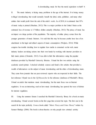 Is downloading music for free the moral equivalent to theft? 4
II. The music industry is facing many problems in the age of the internet. It is losing money
to illegal downloading that would normally benefit the label, artist, publisher, and many other
entities that would profit from the sale of the artist’s work. As of 2010, it is estimated that 95%
of music today is pirated (Sheehan, 2012). This is a major problem in the United States as the
estimated loss of revenue is 3.7 billion dollars annually (Sheehan, 2012). The piracy of music has
an impact on a large portion of the population. The majority of online piracy comes from the
younger generation of music listeners. It is said that this may be because youths have less of an
attachment to the legal and ethical aspects of music consumption (Weijters, 2014). While
congress has trouble deciding how to regulate how media is consumed on the web, music
industry leaders are taking actions into their own hands by working with internet providers to
find music pirates (Clemmitt, 2012). I was able to find this information using the popular
databases provided by Marshall University libraries. I found the first two articles using the
academic search primer. I checked scholarly sources and found a few articles that provided a
wealth of information on the subject of music downloading and the ethics of downloading music.
They came from journals that are peer reviewed experts who are respected in their fields. The
last reference I found was in the CQ Researcher in the reference databases of Marshall’s library.
I found an article that mentions music downloading, but the main focus was on Internet
regulation. It was an interesting read on how music downloading has spurred the wave of debate
for internet regulation.
III. Using the summon feature I searched the Marshall University library for a book on music
downloading. I found several books on the first page that covered the topic. The first one in the
search fit the topic perfectly. It was a book called “Music Piracy and Crime Theory” written by
Sameer Hinduja (2006). The book is about theories on why people view criminal activity
 