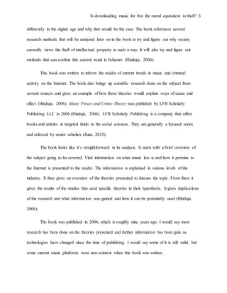 Is downloading music for free the moral equivalent to theft? 5
differently in the digital age and why that would be the case. The book references several
research methods that will be analyzed later on in the book to try and figure out why society
currently views the theft of intellectual property in such a way. It will also try and figure out
methods that can combat this current trend in behavior (Hinduja, 2006).
This book was written to inform the reader of current trends in music and criminal
activity on the Internet. The book also brings up scientific research done on the subject from
several sources and gives an example of how those theories would explain ways of cause and
effect (Hinduja, 2006). Music Piracy and Crime Theory was published by LFB Scholarly
Publishing LLC in 2006 (Hinduja, 2006). LFB Scholarly Publishing is a company that offers
books and articles in targeted fields in the social sciences. They are generally a focused series
and refereed by senior scholars (June, 2015).
The book looks like it’s straightforward in its analysis. It starts with a brief overview of
the subject going to be covered. Vital information on what music law is and how it pertains to
the Internet is presented to the reader. The information is explained in various levels of the
industry. It then gives an overview of the theories presented to discuss the topic. From there it
gives the results of the studies that used specific theories in their hypothesis. It gives implications
of the research and what information was gained and how it can be potentially used (Hinduja,
2006).
The book was published in 2006, which is roughly nine years ago. I would say more
research has been done on the theories presented and further information has been gain as
technologies have changed since the time of publishing. I would say some of it is still valid, but
some current music platforms were non-existent when this book was written.
 
