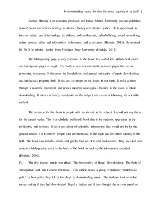 Is downloading music for free the moral equivalent to theft? 6
Sameer Hinduja is an associate professor at Florida Atlantic University and has published
several books and articles relating to criminal theory and criminal justice. He is specialized in
Internet safety, use of technology by children and adolescents, cyberbullying, social networking,
online privacy, ethics and information technology, and cybercrime (Hinduja. 2015). He received
his Ph.D. in criminal justice from Michigan State University (Hinduja, 2015).
The bibliography page is very extensive in the book. It is sorted into alphabetical order
and twenty-one pages in length. The book is very relevant to the research paper that we are
presenting as a group. It discusses the foundations and general principles of music downloading
and intellectual property theft. It has vast coverage on the issues in our topic. It looks at them
through a scientific standpoint and relates modern sociological theories to the issues of music
downloading. It takes a scholarly standpoint on the subject and covers it following the scientific
method.
The audience for this book is people with an interest in the subject. I would not say this is
for the casual reader. This is a scholarly published book that is for students, specialists in the
profession, and scholars. It has a vast about of scientific information that would not be for the
general reader. It is to inform people who are interested in the topic and for others already in the
field. The book also includes charts and graphs that are clear and professional. They are cited and
contain a bibliography entry in the back of the book to back up the information provided
(Hinduja, 2006).
IV. The first journal article was titled, “The Immorality of Illegal Downloading: The Role of
Anticipated Guilt and General Emotions.” This article tested a group of students’ “anticipated
guilt,” or how guilty they felt before illegally downloading music. The students took an online
survey asking if they had downloaded illegally before and if they thought the act was moral or
 
