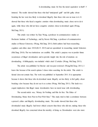 Is downloading music for free the moral equivalent to theft? 7
immoral. The results showed that those who had “anticipated guilt” and felt guilty about
breaking the law were less likely to download illegally than those who saw no issue in it. It
showed that those who faced a negative emotion when downloading music chose not to do it
again, while those who did not have a negative emotion chose to download again (Wang,
McClung 2011).
This article was written by Xiao Wang, a professor in communication studies at
Rochester Institute of Technology, and by Steven McClung, a professor of communication
studies at Mercer University (Wang, McClung 2011). Both authors had been researching
cognition and ethics since 2010 (R.I.T. 2015) and are specialized in researching mental behaviors
(McClung 2010). The two institutions are credible. This article’s purpose was to predict future
occurrences of illegal downloaders and to provide insight into the role of emotions on
downloading. A bibliography was included which cited 12 articles (Wang, McClung 2011).
The article was published by Elsevier and was peer reviewed (Wang,McClung 2011). I
know this because of the search options I chose when searching for the article. This article is
factual does not contain bias. The work was published in September 2011. It is appropriate
because it shows that those who do download music illegally are less likely to feel guilty about
breaking a law because they do not see it as a crime (Wang, McClung 2011). This leads to a
cogent implication that illegal music downloaders have no moral issue with downloading.
The second article was, “Money for Nothing and Hits for free: The Ethics of
Downloading Music from Peer-to-Peer Web Sites.” This study tried to find a correlation between
a person’s ethics and illegally downloading music. The results showed that those who
downloaded music illegally had lower ethical concern than those who did not, making those who
download illegally less concerned about the morality of doing so. Downloaders were also more
 